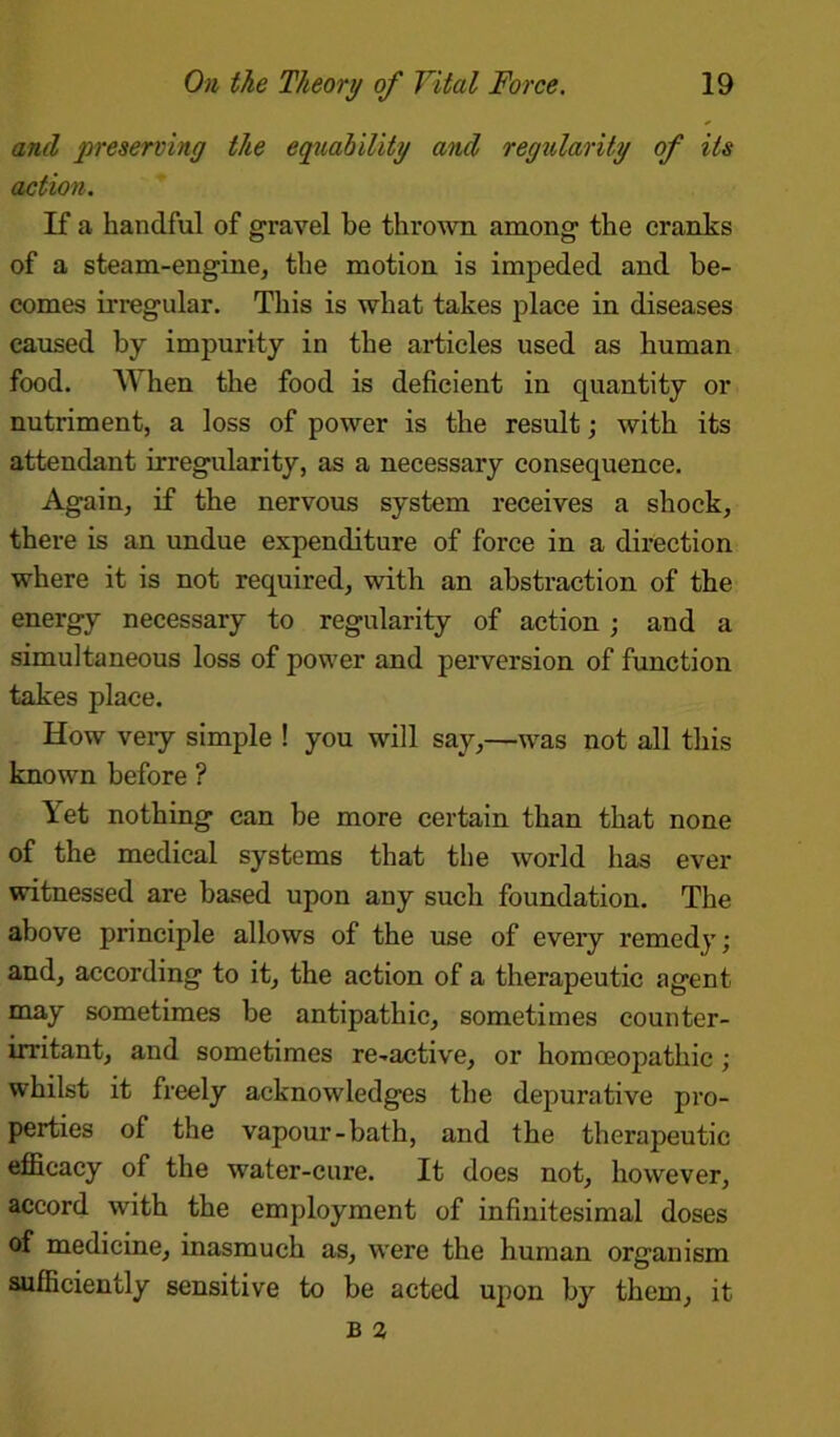 and preserving the equability and regularity of its action. If a handful of gravel be thrown among the cranks of a steam-engine, the motion is impeded and be- comes irregular. This is what takes place in diseases caused by impurity in the articles used as human food. When the food is deficient in quantity or nutriment, a loss of power is the result; with its attendant irregularity, as a necessary consequence. Again, if the nervous system receives a shock, there is an undue expenditure of force in a direction where it is not required, with an abstraction of the energy necessary to regularity of action ; and a simultaneous loss of power and perversion of function takes place. How veiy simple ! you will say,—was not all this known before ? Yet nothing can be more certain than that none of the medical systems that the world has ever witnessed are based upon any such foundation. The above principle allows of the use of every remedy; and, according to it, the action of a therapeutic agent may sometimes be antipathic, sometimes counter- irritant, and sometimes re-active, or homoeopathic ; whilst it freely acknowledges the depurative pro- perties of the vapour-bath, and the therapeutic efficacy of the water-cure. It does not, however, accord with the employment of infinitesimal doses of medicine, inasmuch as, were the human organism sufficiently sensitive to be acted upon by them, it