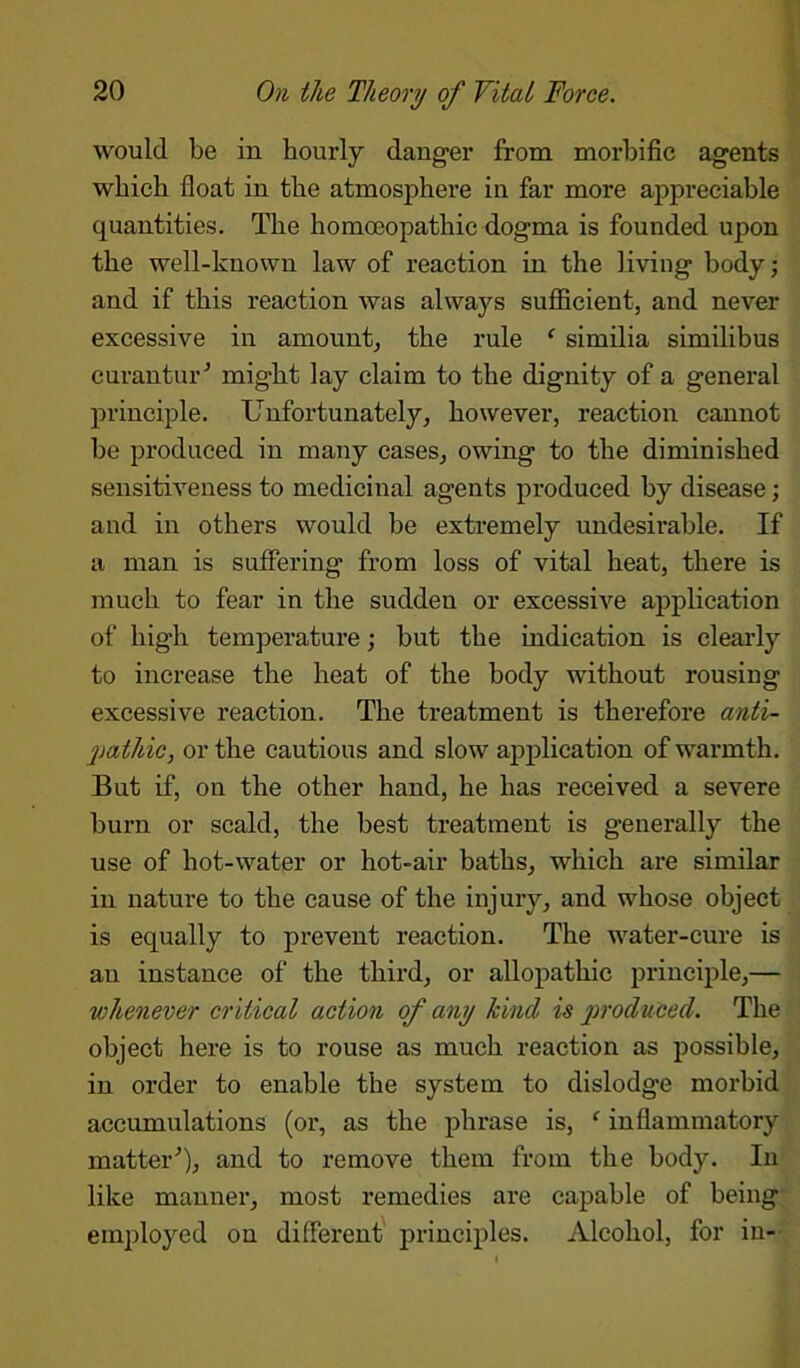 would be in hourly danger from morbific agents which float in the atmosphere in far more appreciable quantities. The homoeopathic dogma is founded upon the well-known law of reaction in the living body; and if this reaction was always sufficient, and never excessive in amount, the rule f similia similibus curantur’ might lay claim to the dignity of a general principle. Unfortunately, however, reaction cannot be produced in many cases, owing to the diminished sensitiveness to medicinal agents produced by disease; and in others would be extremely undesirable. If a man is suffering from loss of vital heat, there is much to fear in the sudden or excessive application of high temperature; but the indication is clearly to increase the heat of the body without rousing excessive reaction. The treatment is therefore anti- pathic, or the cautious and slow application of warmth. But if, on the other hand, he has received a severe burn or scald, the best treatment is generally the use of hot-water or hot-air baths, which are similar in nature to the cause of the injury, and whose object is equally to prevent reaction. The water-cure is an instance of the third, or allopathic principle,— whenever critical action of any hind is produced. The object here is to rouse as much reaction as possible, in order to enable the system to dislodge morbid accumulations (or, as the phrase is, ‘ inflammatory matter’), and to remove them from the body. In like manner, most remedies are capable of being employed on different principles. Alcohol, for in-
