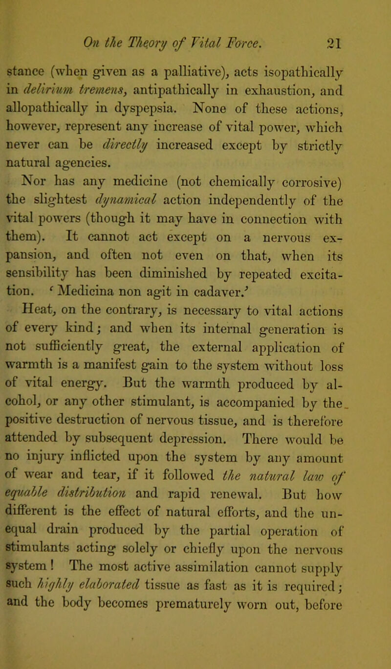 stance (when given as a palliative), acts isopathically in delirium tremens, antipathically in exhaustion, and allopathically in dyspepsia. None of these actions, however, represent any increase of vital power, which never can be directly increased except by strictly natural agencies. Nor has any medicine (not chemically corrosive) the slightest dynamical action independently of the vital powers (though it may have in connection with them). It cannot act except on a nervous ex- pansion, and often not even on that, when its sensibility has been diminished by repeated excita- tion. ‘ Medicina non agit in cadaver/ Heat, on the contrary, is necessary to vital actions of eveiy kind; and when its internal generation is not sufficiently great, the external application of warmth is a manifest gain to the system without loss of vital energy. But the warmth produced by al- cohol, or any other stimulant, is accompanied by the positive destruction of nervous tissue, and is therefore attended by subsequent depression. There would be no injury inflicted upon the system by any amount of wear and tear, if it followed the natural law of equable distribution and rapid renewal. But how different is the effect of natural efforts, and the un- equal drain produced by the partial operation of stimulants acting solely or chiefly upon the nervous system ! The most active assimilation cannot supply such highly elaborated tissue as fast as it is required; and the body becomes prematurely worn out, before