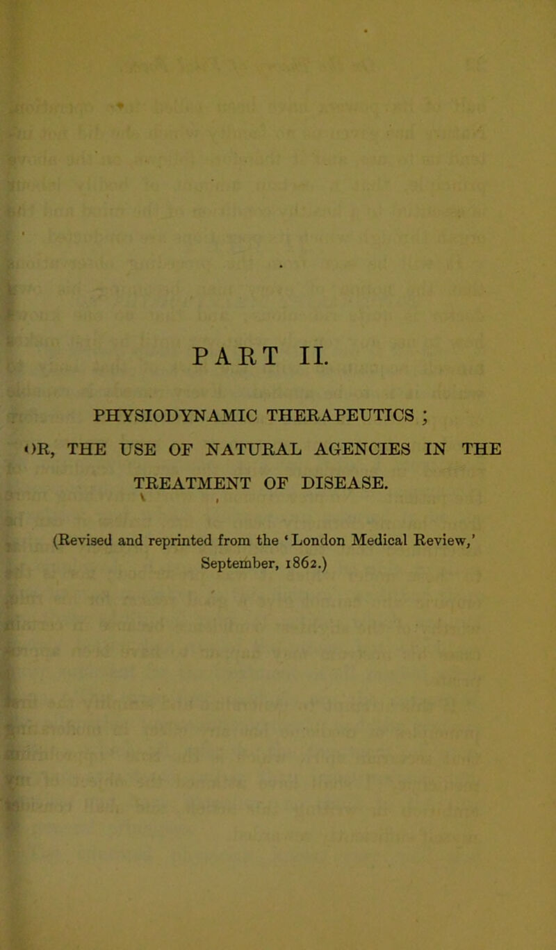 fra*- f^***fr kl PHYSIODYNAMIC THERAPEUTICS ; OR, THE USE OF NATURAL AGENCIES IN THE TREATMENT OF DISEASE. (Revised and reprinted from the ‘London Medical Review/ September, 1862.)