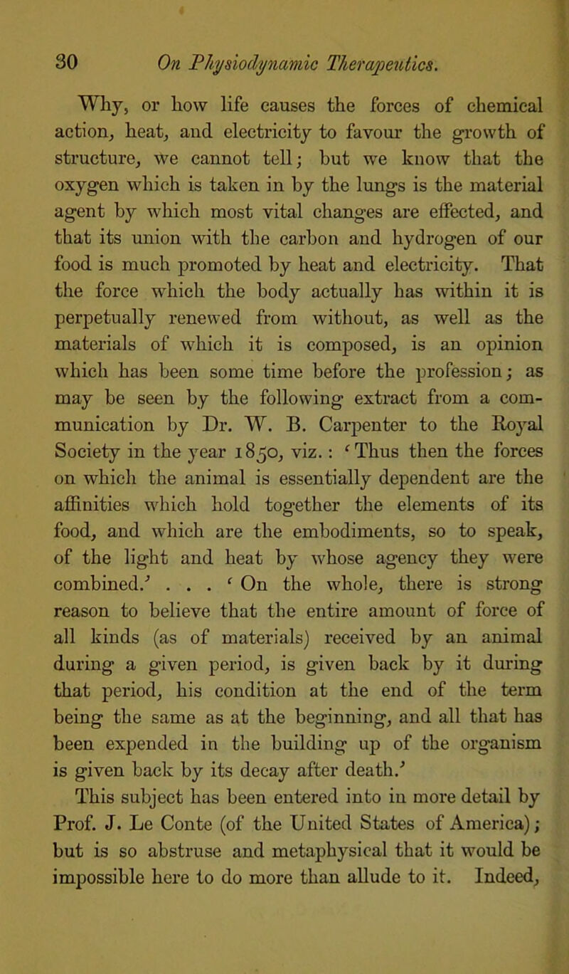 Why, or how life causes the forces of chemical action, heat, and electricity to favour the growth of structure, we cannot tell; but we know that the oxygen which is taken in by the lungs is the material agent by which most vital changes are effected, and that its union with the carbon and hydrogen of our food is much promoted by heat and electricity. That the force which the body actually has within it is perpetually renewed from without, as well as the materials of which it is composed, is an opinion which has been some time before the profession; as may be seen by the following extract from a com- munication by Dr. W. B. Carpenter to the Royal Society in the year 1850, viz.: c Thus then the forces on which the animal is essentially dependent are the affinities which hold together the elements of its food, and which are the embodiments, so to speak, of the light and heat by whose agency they were combined/ . . . ‘ On the whole, there is strong reason to believe that the entire amount of force of all kinds (as of materials) received by an animal during a given period, is given back by it during that period, his condition at the end of the term being the same as at the beginning, and all that has been expended in the building up of the organism is given back by its decay after death/ This subject has been entered into in more detail by Prof. J. Le Conte (of the United States of America); but is so abstruse and metaphysical that it would be impossible here to do more than allude to it. Indeed,