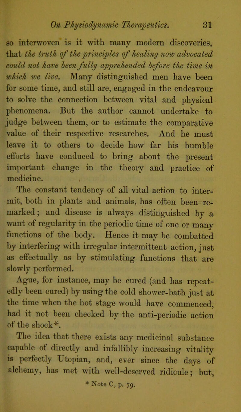 so interwoven is it with many modem discoveries, that the truth of the principles of healing now advocated could not have been fully apprehended before the time in which we live. Many distinguished men have been for some time, and still are, engaged in the endeavour to solve the connection between vital and physical phenomena. But the author cannot undertake to judge between them, or to estimate the comparative value of their respective researches. And he must leave it to others to decide how far his humble efforts have conduced to bring about the present important change in the theory and practice of medicine. The constant tendency of all vital action to inter- mit, both in plants and animals, has often been re- marked ; and disease is always distinguished by a want of regularity in the periodic time of one or many functions of the body. Hence it may be combatted by interfering with irregular intermittent action, just as effectually as by stimulating functions that are slowly performed. Ague, for instance, may be cured (and has repeat- edly been cured) by using the cold shower-bath just at the time when the hot stage would have commenced, had it not been checked by the anti-periodic action of the shock*. The idea that there exists any medicinal substance capable of directly and infallibly increasing vitality is perfectly Utopian, and, ever since the days of alchemy, has met with well-deserved ridicule; hut,