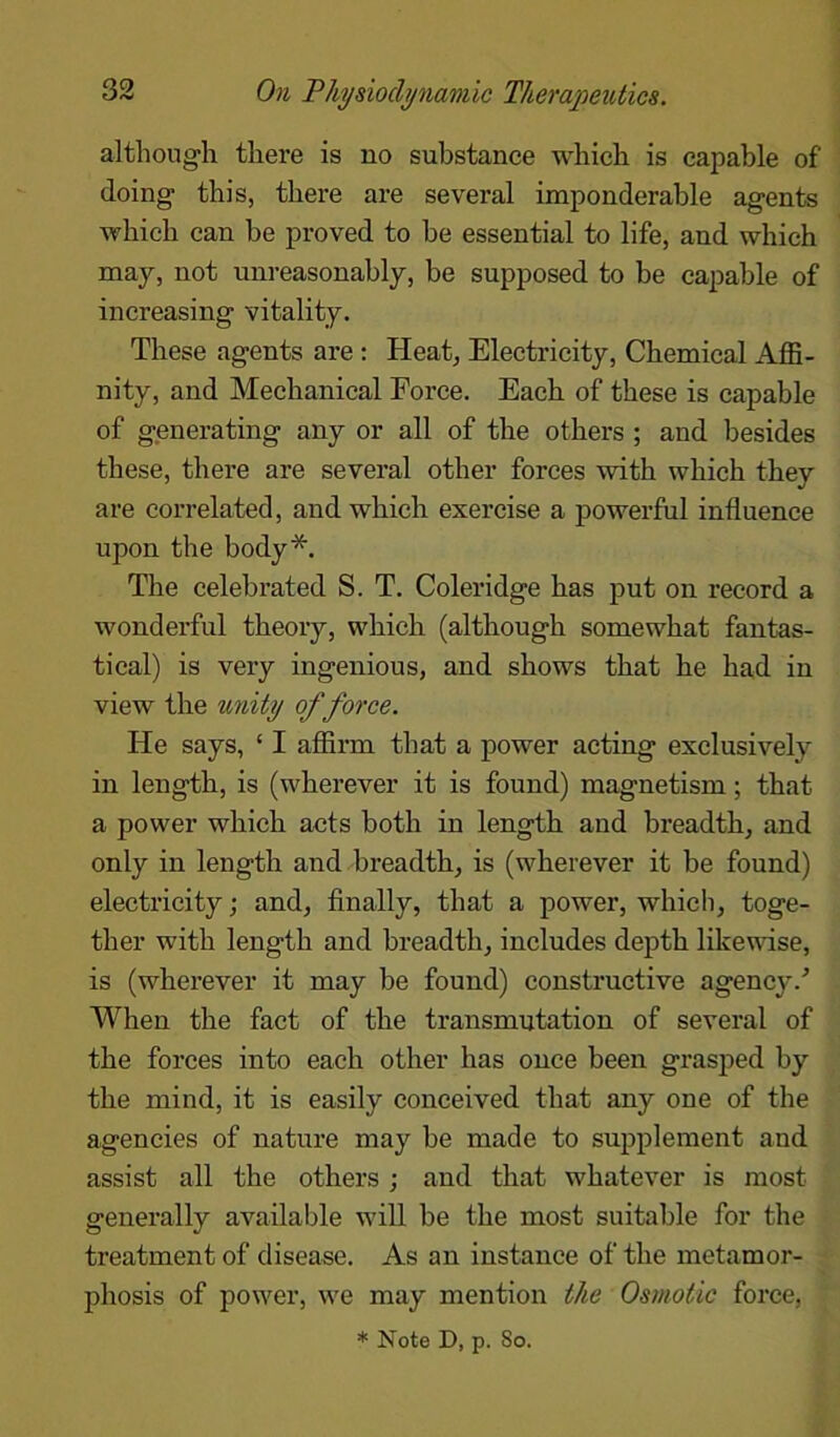 although there is no substance which is capable of doing this, there are several imponderable agents which can be proved to be essential to life, and which may, not unreasonably, be supposed to be capable of increasing vitality. These agents are : Heat, Electricity, Chemical Affi- nity, and Mechanical Force. Each of these is capable of generating any or all of the others ; and besides these, there are several other forces with which they are correlated, and which exercise a powerful influence upon the body*. The celebrated S. T. Coleridge has put on record a wonderful theory, which (although somewhat fantas- tical) is very ingenious, and shows that he had in view the unity of force. He says, ‘ I affirm that a power acting exclusively in length, is (wherever it is found) magnetism; that a power which acts both in length and breadth, and only in length and breadth, is (wherever it be found) electricity; and, finally, that a power, which, toge- ther with length and breadth, includes depth likewise, is (wherever it may be found) constructive agency/ When the fact of the transmutation of several of the forces into each other has once been grasped by the mind, it is easily conceived that any one of the agencies of nature may be made to supplement and assist all the others ; and that whatever is most generally available will be the most suitable for the treatment of disease. As an instance of the metamor- phosis of power, we may mention the Osmotic force,