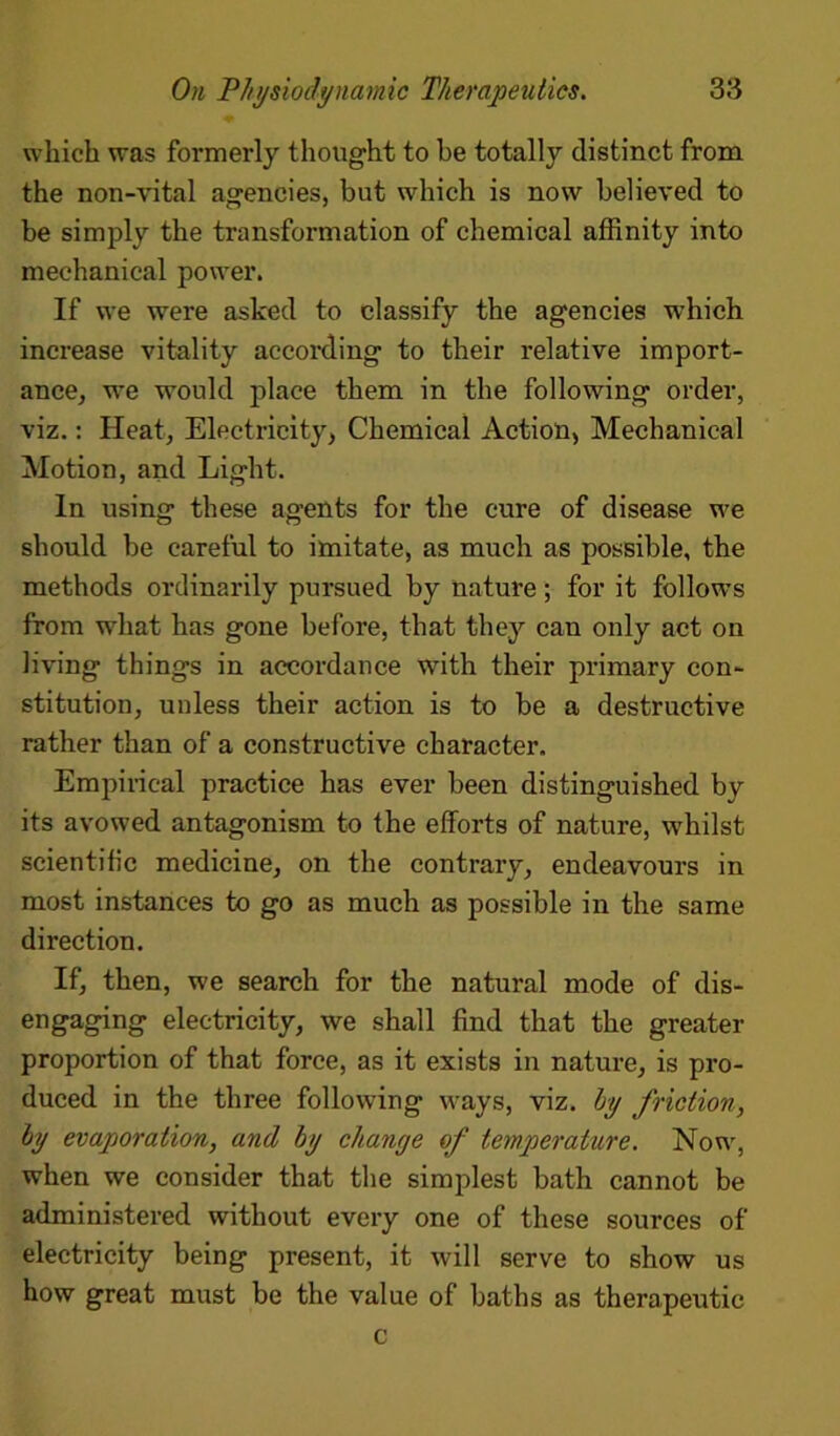 which was formerly thought to be totally distinct from the non-vital agencies, but which is now believed to be simply the transformation of chemical affinity into mechanical power. If we were asked to classify the agencies which increase vitality according to their relative import- ance, we would place them in the following order, viz.: Heat, Electricity, Chemical Action, Mechanical Motion, and Light. In using these agents for the cure of disease we should be careful to imitate, as much as possible, the methods ordinarily pursued by nature; for it follows from what has gone before, that they can only act on living things in accordance with their primary con- stitution, unless their action is to be a destructive rather than of a constructive character. Empirical practice has ever been distinguished by its avowed antagonism to the efforts of nature, whilst scientific medicine, on the contrary, endeavours in most instances to go as much as possible in the same direction. If, then, we search for the natural mode of dis- engaging electricity, we shall find that the greater proportion of that force, as it exists in nature, is pro- duced in the three following ways, viz. by friction, by evaporation, and by change of temperature. Now, when we consider that the simplest bath cannot be administered without every one of these sources of electricity being present, it will serve to show us how great must be the value of baths as therapeutic c