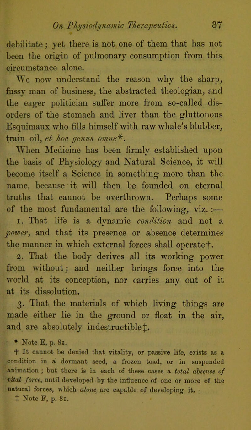 debilitate; yet there is not one of them that has not been the origin of pulmonary consumption from this circumstance alone. We now understand the reason why the sharp, fussy man of business, the abstracted theologian, and the eager politician suffer more from so-called dis- orders of the stomach and liver than the gluttonous Esquimaux who fills himself with raw whale's blubber, train oil, et hoc genus omne*. When Medicine has been fh’mly established upon the basis of Physiology and Natural Science, it will become itself a Science in something more than the name, because it will then be founded on eternal truths that cannot be overthrown. Perhaps some of the most fundamental are the following, viz. :— 1. That life is a dynamic condition and not a power, and that its presence or absence determines the manner in which external forces shall operatef. 2. That the body derives all its working power from without; and neither brings force into the world at its conception, nor carries any out of it at its dissolution. 3. That the materials of which living things are made either lie in the ground or float in the air, and are absolutely indestructible J. * Note E, p. 81. + It cannot be denied that vitality, or passive life, exists as a condition in a dormant seed, a frozen toad, or in suspended animation ; but there is in each of these cases a total absence of vital force, until developed by the influence of one or more of the natural forces, •which alone are capable of developing it.