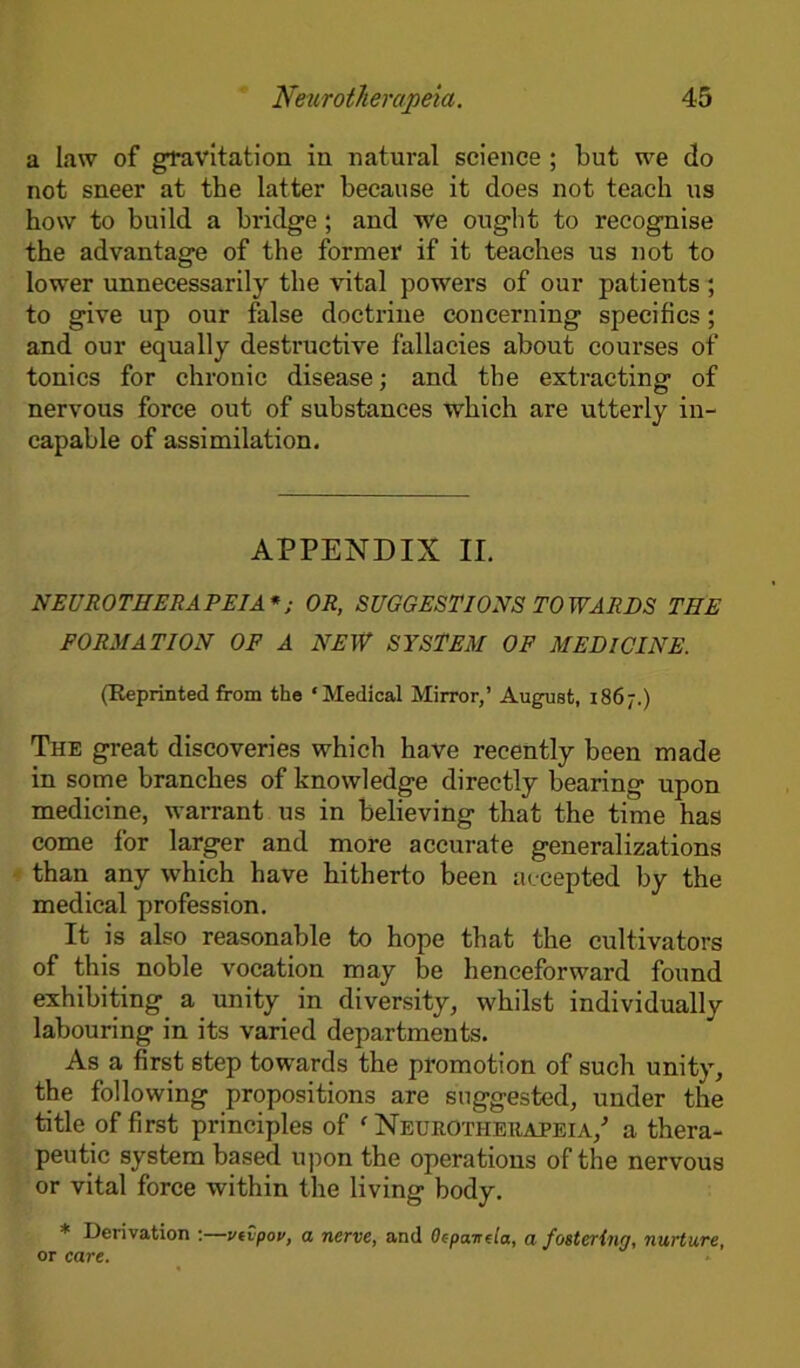 a law of gravitation in natural science ; but we do not sneer at the latter because it does not teach us how to build a bridge ; and we ought to recognise the advantage of the former if it teaches us not to lower unnecessarily the vital powers of our patients ; to give up our false doctrine concerning specifics; and our equally destructive fallacies about courses of tonics for chronic disease; and the extracting of nervous force out of substances which are utterly in- capable of assimilation. APPENDIX II. NEUROTHERAPEIA *; OR, SUGGESTIONS TOWARDS THE FORMATION OF A NEW SYSTEM OF MEDICINE. (Reprinted from the ‘Medical Mirror,’ August, 1867.) The great discoveries which have recently been made in some branches of knowledge directly bearing upon medicine, warrant us in believing that the time has come for larger and more accurate generalizations than any which have hitherto been accepted by the medical profession. It is also reasonable to hope that the cultivators of this noble vocation may be henceforward found exhibiting a unity in diversity, whilst individually labouring in its varied departments. As a first 6tep towards the promotion of such unity, the following propositions are suggested, under the title of first principles of f Neurotheuapeia/ a thera- peutic system based upon the operations of the nervous or vital force within the living body. * Derivation :—vtvpov, a nerve, and Oepanda, a fostering, nurture, or care.