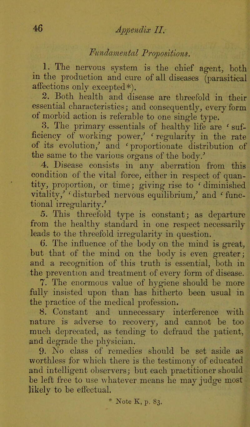 Fundamental Propositions. 1. The nervous system is the chief agent, both in the production and cure of all diseases (parasitical affections only excepted*). 2. Both health and disease are threefold in their essential characteristics; and consequently, every form of morbid action is referable to one sing’le type. 3. The primary essentials of healthy life are f suf- ficiency of working power/ ‘ regularity in the rate of its evolution/ and ‘ proportionate distribution of the same to the various organs of the body/ 4. Disease consists in any aberration from this condition of the vital force, either in respect of quan- tity, proportion, or time; giving rise to ‘ diminished vitality/ ‘ disturbed nervous equilibrium/ and ‘ func- tional irregularity/ 5. This threefold type is constant; as departure from the healthy standard in one respect necessarily leads to the threefold irregularity in question. 6. The influence of the body on the mind is great, but that of the mind on the body is even greater; and a recognition of this truth is essential, both in the prevention and treatment of every form of disease. 7. The enormous value of hygiene should be more fully insisted upon than has hitherto been usual in the practice of the medical profession. 8. Constant and unnecessary interference with nature is adverse to recovery, and cannot be too much deprecated, as tending to defraud the patient, and degrade the physician. 9. No class of remedies should be set aside as worthless for which there is the testimony of educated and intelligent observers; but each practitioner should be left free to use whatever means he may judge most likely to be effectual.
