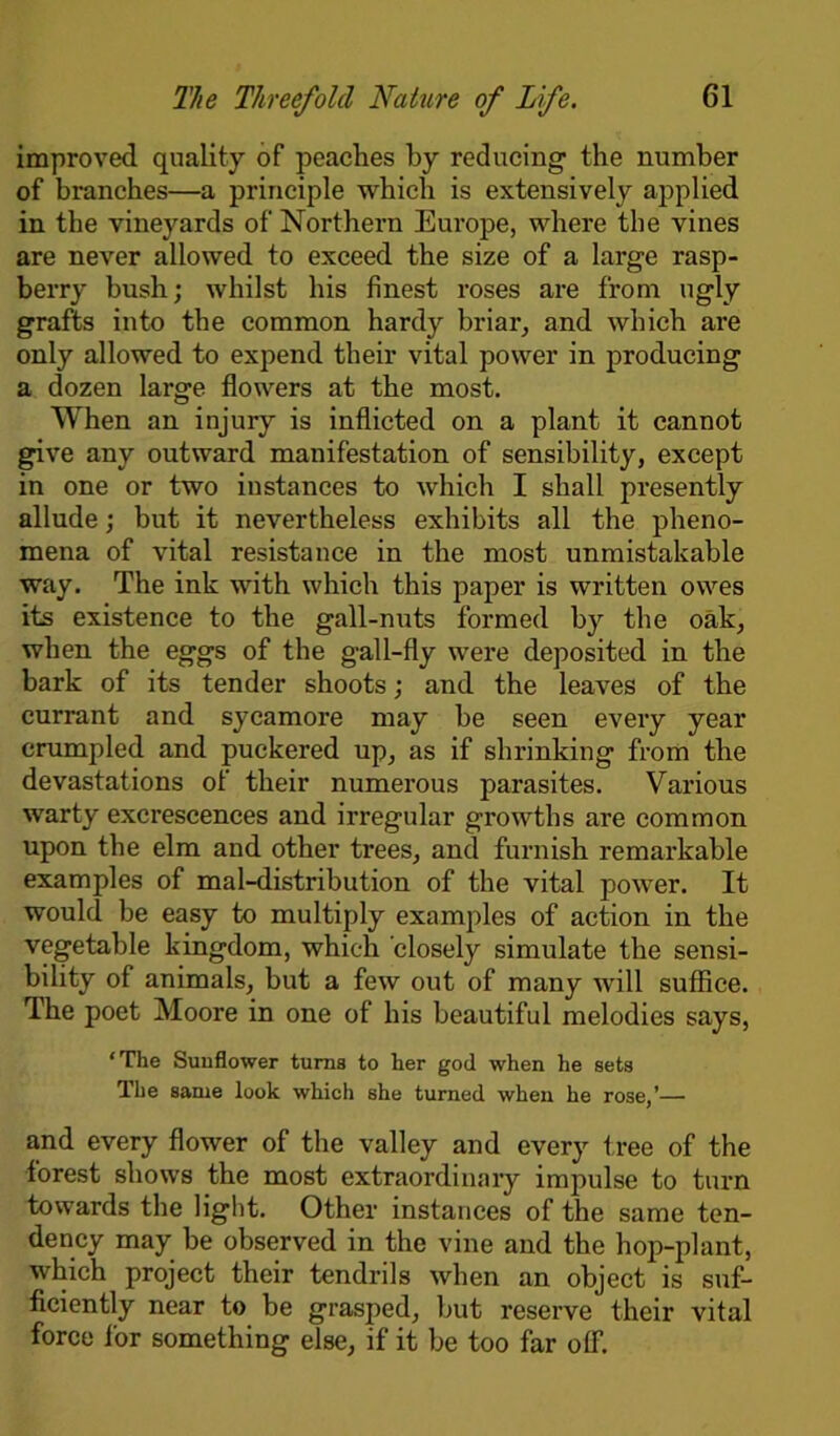 improved quality of peaches by reducing- the number of branches—a principle which is extensively applied in the vineyards of Northern Europe, where the vines are never allowed to exceed the size of a large rasp- berry bush; whilst his finest roses are from ugly grafts into the common hardy briar, and which are only allowed to expend their vital power in producing a dozen large flowers at the most. When an injury is inflicted on a plant it cannot give any outward manifestation of sensibility, except in one or two instances to which I shall presently allude; but it nevertheless exhibits all the pheno- mena of vital resistance in the most unmistakable way. The ink with which this paper is written owes its existence to the gall-nuts formed by the oak, when the eggs of the gall-fly were deposited in the bark of its tender shoots; and the leaves of the currant and sycamore may be seen every year crumpled and puckered up, as if shrinking from the devastations of their numerous parasites. Various warty excrescences and irregular growths are common upon the elm and other trees, and furnish remarkable examples of mal-distribution of the vital jDower. It would be easy to multiply examples of action in the vegetable kingdom, which closely simulate the sensi- bility of animals, but a few out of many will suffice. The poet Moore in one of his beautiful melodies says, ‘The Sunflower turns to her god when he sets The same look which she turned when he rose,’— and every flower of the valley and every tree of the forest shows the most extraordinary impulse to turn towards the light. Other instances of the same ten- dency may be observed in the vine and the hop-plant, which project their tendrils when an object is suf- ficiently near to be grasped, but reserve their vital force for something else, if it be too far off.