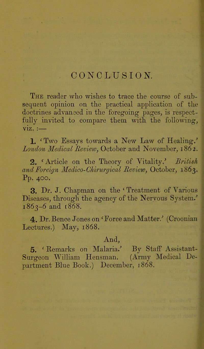 The reader who wishes to trace the course of sub- sequent opinion on the practical application of the doctrines advanced in the foregoing1 pages, is respect- fully invited to compare them with the following, viz. :— 1. ‘Two Essays towards a New Law of Healing/ London Medical Review, October and November, 1862. 2. ‘Article on the Theory of Vitality/ British and Foreign Medico-Chirurgical Review, October, 1863. Pp. 400. 3. Dr. J. Chapman on the ‘ Treatment of Various Diseases, through the agency of the Nervous System/ 1863-6 and [868. 4. Dr. Bence Jones on ‘Force and Matter/ (Croonian Lectures.) May, 1868. And, 5. ‘ Remarks on Malaria/ By Staff Assistant- Surgeon William Hensman. (Army Medical De- . partment Blue Book.) December, 1868.