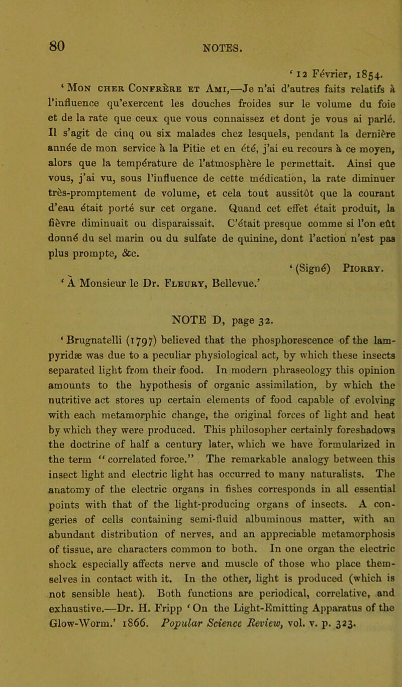 ‘ 12 Fdvrier, 1854. ‘ Mon cher Confrere et Ami,—Je n’ai d’autres faits relatifs a l’influence qu’exercent les douches froides sur le volume du foie et de la rate que ceux que vous conuaissez et dont je vous ai parle. II s’agit de cinq ou six malades chez lesquels, pendant la derniere annde de mon service h la Pitie et en dt6, j’ai eu recours h ce moyen, alors que la temperature de l’atmosphfere le permettait. Ainsi que vous, j’ai vu, sous l’influence de cette medication, la rate diminuer trSs-promptement de volume, et cela tout aussitdt que la courant d’eau dtait porte sur cet organe. Quand cet effet etait produit, la fitWre diminuait ou disparaissait. C’dtait presque comme si l’on eftt donnd du sel marin ou du sulfate de quinine, dont Faction n’est pas plus prompte, &c. ‘ (Signd) Piorry. ‘ A Monsieur le Dr. Fleury, Bellevue.’ NOTE D, page 32. ‘ Brugnatelli (1797) believed that the phosphorescence of the lam- pyridse was due to a peculiar physiological act, by which these insects separated light from their food. In modern phraseology this opinion amounts to the hypothesis of organic assimilation, by which the nutritive act stores up certain elements of food capable of evolving with each metamorphic change, the original forces of light and heat by which they were produced. This philosopher certainly foreshadows the doctrine of half a century later, which we have formularized in the term “ correlated force.” The remarkable analogy between this insect light and electric light has occurred to many naturalists. The anatomy of the electric organs in fishes corresponds in all essential points with that of the light-producing organs of insects. A con- geries of cells containing semi-fluid albuminous matter, with an abundant distribution of nerves, and an appreciable metamorphosis of tissue, are characters common to both. In one organ the electric shock especially affects nerve and muscle of those who place them- selves in contact with it. In the other, light is produced (which is not sensible heat). Both functions are periodical, correlative, and exhaustive.—Dr. H. Fripp ‘ On the Light-Emitting Apparatus of the Glow-Worm.’ 1866. Popular Science Review, vol. v. p. 323.