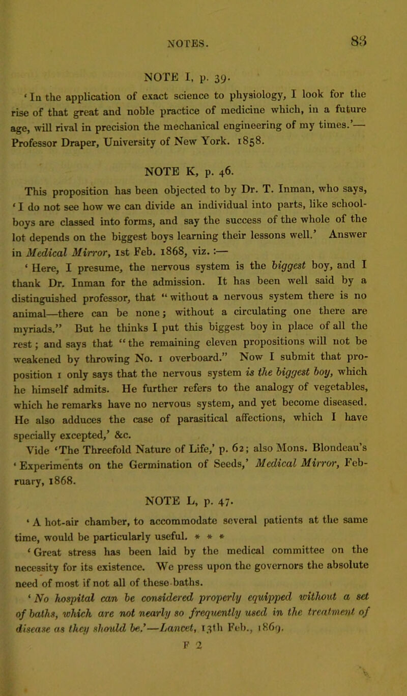 S‘,i NOTE I, p. 39. ‘lathe application of exact science to physiology, I look for the rise of that great and noble practice of medicine which, in a future age, will rival in precision the mechanical engineering of my times.’— Professor Draper, University of New York. 1858- NOTE K, p. 46. This proposition has been objected to by Dr. T. Inman, who says, ‘ I do not see how we can divide an individual into parts, like school- boys are classed into forms, and say the success of the whole of the lot depends on the biggest boys learning their lessons well.’ Answer in Medical Mirror, 1st Feb. 1868, viz.:— ‘ Here, I presume, the nervous system is the biggest boy, and I thank Dr. Inman for the admission. It has been well said by a distinguished professor, that “ without a nervous system there is no animal—there can be none j without a circulating one there are myriads.” But he thinks I put this biggest boy in place of all the rest; and says that “ the remaining eleven propositions will not be weakened by throwing No. 1 overboard.” Now I submit that pro- position 1 only says that the nervous system is the biggest boy, which he himself admits. He further refers to the analogy of vegetables, which he remarks have no nervous system, and yet become diseased. He also adduces the case of parasitical affections, which I have specially excepted,’ &c. Vide ‘The Threefold Nature of Life,’ p. 62; also Mons. Blondeau’s ‘ Experiments on the Germination of Seeds,’ Medical Mirror, Feb- ruary, 1868. NOTE L, p. 47. ‘ A hot-air chamber, to accommodate several patients at the same time, would be particularly useful. * * * ‘ Great stress has been laid by the medical committee on the necessity for its existence. We press upon the governors the absolute need of most if not all of these baths. ‘ No hospital can be considered properly equipped without a set of baths, which are not nearly so frequently used in the treatment of disease as they should be.’—Lancet, 13th Feb., 1869. F 2