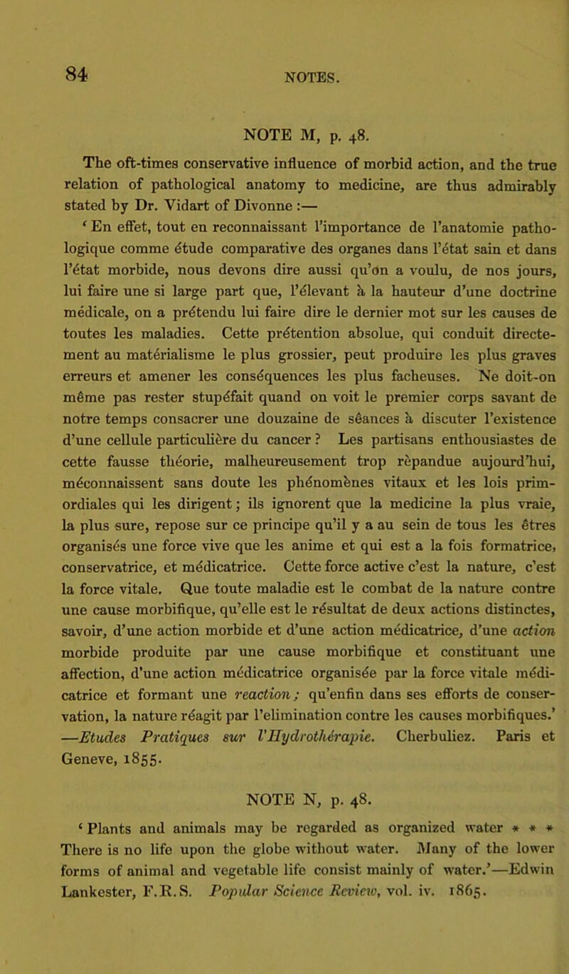 NOTE M, p. 48. The oft-times conservative influence of morbid action, and the true relation of pathological anatomy to medicine, are thus admirably stated by Dr. Vidart of Divonne :— ‘ En effet, tout en reconnaissant l’importance de l’anatomie patho- logique comme etude comparative des organes dans l’etat sain et dans l’dtat morbide, nous devons dire aussi qu’on a voulu, de nos jours, lui faire une si large part que, l’elevant k la hauteur d’une doctrine medicale, on a prdtendu lui faire dire le dernier mot sur les causes de toutes les maladies. Cette pretention absolue, qui conduit directe- ment au materialisme le plus grossier, peut produire les plus graves erreurs et amener les consequences les plus facheuses. Ne doit-on mfime pas rester stupdfait quand on voit le premier corps savant de notre temps consacrer une douzaine de stances a discuter l’existence d’une cellule particuliere du cancer ? Les partisans enthousiastes de cette fausse theorie, malheureusement trop repandue aujourd’hui, mdconnaissent sans doute les phdnomknes vitaux et les lois prim- ordiales qui les dirigent; ils ignorent que la medicine la plus vraie, la plus sure, repose sur ce principe qu’il y a au sein de tous les Stres organises une force vive que les anime et qui est a la fois formatrice, conservatrice, et medicatrice. Cette force active c’est la nature, c’est la force vitale. Que toute maladie est le combat de la nature contre une cause morbifique, qu’elle est le rtSsultat de deux actions distinctes, savoir, d’une action morbide et d’une action medicatrice, d’une action morbide produite par une cause morbifique et constituant une affection, d’une action medicatrice organisee par la force vitale medi- catrice et formant une reaction; qu’enfin dans ses efforts de conser- vation, la nature rdagit par l’eliraination contre les causes morbifiques.’ —Etudes Pratiques swr Vllyclrotherapie. Cherbuliez. Paris et Geneve, 1855. NOTE N, p. 48. ‘ Plants and animals may be regarded as organized water * * * There is no life upon the globe without water. Many of the lower forms of animal and vegetable life consist mainly of water.’—Edwin Lankester, F.R.S. Popular Science Review, vol. iv. 1865.