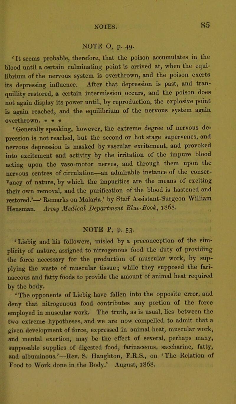 NOTE O, p. 49. ‘ It seems probable, therefore, that the poison accumulates in the blood until a certain culminating point is arrived at, when the equi- librium of the nervous system is overthrown, and the poison exerts its depressing influence. After that depression is past, and tran- quillity restored, a certain intermission occurs, and the poison does not again display its power until, by reproduction, the explosive point is again reached, and the equilibrium of the nervous system again overthrown. * * * * Generally speaking, however, the extreme degree of nervous de- pression is not reached, but the second or hot stage supervenes, and nervous depression is masked by vascular excitement, and provoked into excitement and activity by the irritation of the impure blood acting upon the vaso-motor nerves, and through them upon the nervous centres of circulation—an admirable instance of the conser- vancy of nature, by which the impurities are the means of exciting their own removal, and the purification of the blood is hastened and restored.’—‘ Remarks on Malaria,’ by Staff Assistant-Surgeon William Hensman. Army Medical Department Blue-Book, 1868. NOTE P, p. 53. ‘ Liebig and his followers, misled by a preconception of the sim- plicity of nature, assigned to nitrogenous food the duty of providing the force necessary for the production of muscular work, by sup- plying the waste of muscular tissue; while they supposed the fari- naceous and fatty foods to provide the amount of animal heat required by the body. ‘ The opponents of Liebig have fallen into the opposite error, and deny that nitrogenous food contributes any portion of the force employed in muscular work. The truth, as is usual, lies between the two extreme hypotheses, and we are now compelled to admit that a given development of force, expressed in animal heat, muscular work, and mental exertion, may be the effect of several, perhaps many, supposable supplies of digested food, farinaceous, saccharine, fatty, and albuminous.’—Rev. S. Haughton, F.R.S., on ‘ The Relation of Food to Work done in the Body.’ August, 1868.