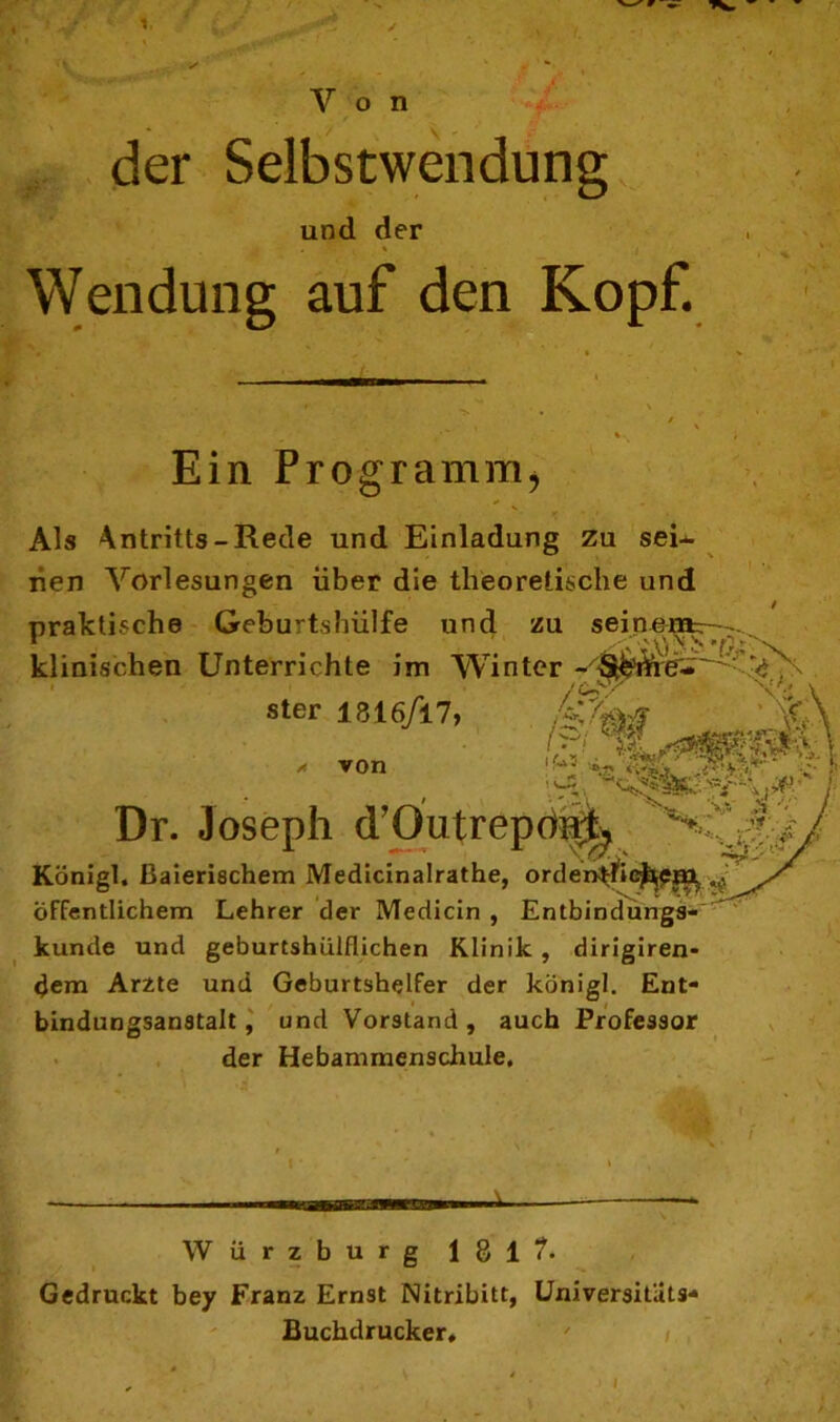 Von der Selbstwendung und der ' A ' ‘JpT , * i Wendung auf den Kopf. Ein Programm* Als Antritts-Rede und Einladung zu sei- nen Vorlesungen über die theoretische und praktische Geburtshülfe und zu seinentr--.. klinischen Unterrichte im Winter - ster 1816/17, 'JA von Dr. Joseph d’Outrepon^ Königl. ßaierischem Medicinalrathe, orden^ie^?«^ öffentlichem Lehrer der Medicin , Entbindungs- kunde und geburtshiilflichen Klinik , dirigiren- dem Arzte und Geburtshelfer der königl. Ent- bindungsanstalt, und Vorstand, auch Professor der Hebammenschule. Würzburg 181?- Gedruckt bey Franz Ernst Nitribitt, Universitats- Buchdrucker, i