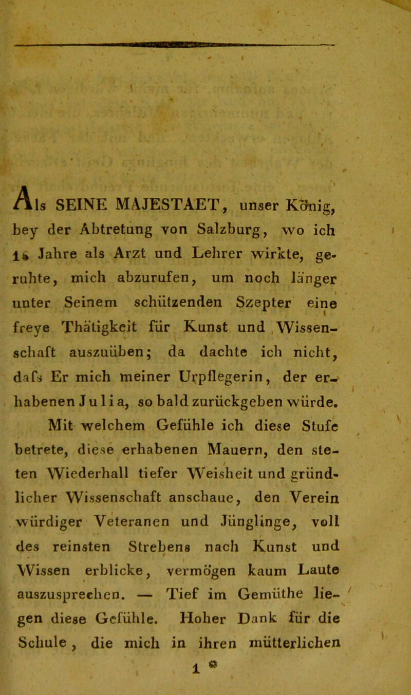 Als SEINE MAJESTAET, unser Kcfnig, bey der Abtretung von Salzburg, wo ich 14 Jahre als Arzt und Lehrer wirkte, ge- ruhte, mich abzurufen, um noch langer unter Seinem schützenden Szepter eine freye Thätigkeit für Kunst und Wissen- schaft auszuüben; da dachte ich nicht, dafs Er mich meiner Uirpflegerin, der er- habenen Julia, so bald zurückgeben würde. Mit welchem Gefühle ich diese Stufe betrete, diese erhabenen Mauern, den ste- ■ ten Wiederhall tiefer Weisheit und gründ- licher Wissenschaft anscliaue, den Verein würdiger Veteranen und Jünglinge, voll des reinsten Strebens nach Kunst und \ Wissen erblicke, vermögen kaum Laute auszusprechen. — Tief im Gemiithe lie- gen diese Gefühle. Hoher Dank für die Schule , die mich in ihren mütterlichen