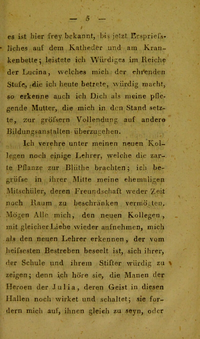 es ist hier frey bekannt, bis jetzt Erspriefs- liebes auf dem Katheder und am Kran- kenbette; leistete ich Würdiges im Reiche der Lucina, welches mich der ehrenden Stufe, die ich heute betrete, würdig macht, so erkenne auch icli Dich als meine pfle- gende Mutter, die mich in den Stand setz- te, zur gröfsern Vollendung auf andere Bildungsanstalten überzugehen. Ich verehre unter meinen neuen Kol- legen noch einige Lehrer, welche die zar- te Pflanze zur Bliithe brachten; ich be- grüfse in ihrer Mitte meine ehemaligen Mitschüler, deren Freundschaft weder Zeit noch Raum zu beschranken vernichten. • ■ ✓ * ' 1 • Mögen Alle mich, den neuen Kollegen, mit gleicher Liebe wieder aufnehmen, mich als den neuen Lehrer erkennen, der vom heifsesten Bestreben beseelt ist, sich ihrer, der Schule und ihrem Stifter würdig zu \ zeigen; denn ich hö’re sie, die Manen der Heroen der Julia, deren Geist in diesen Hallen noch wirket und schaltet; sie for- dern mich auf, ihnen gleich zu seyn, oder