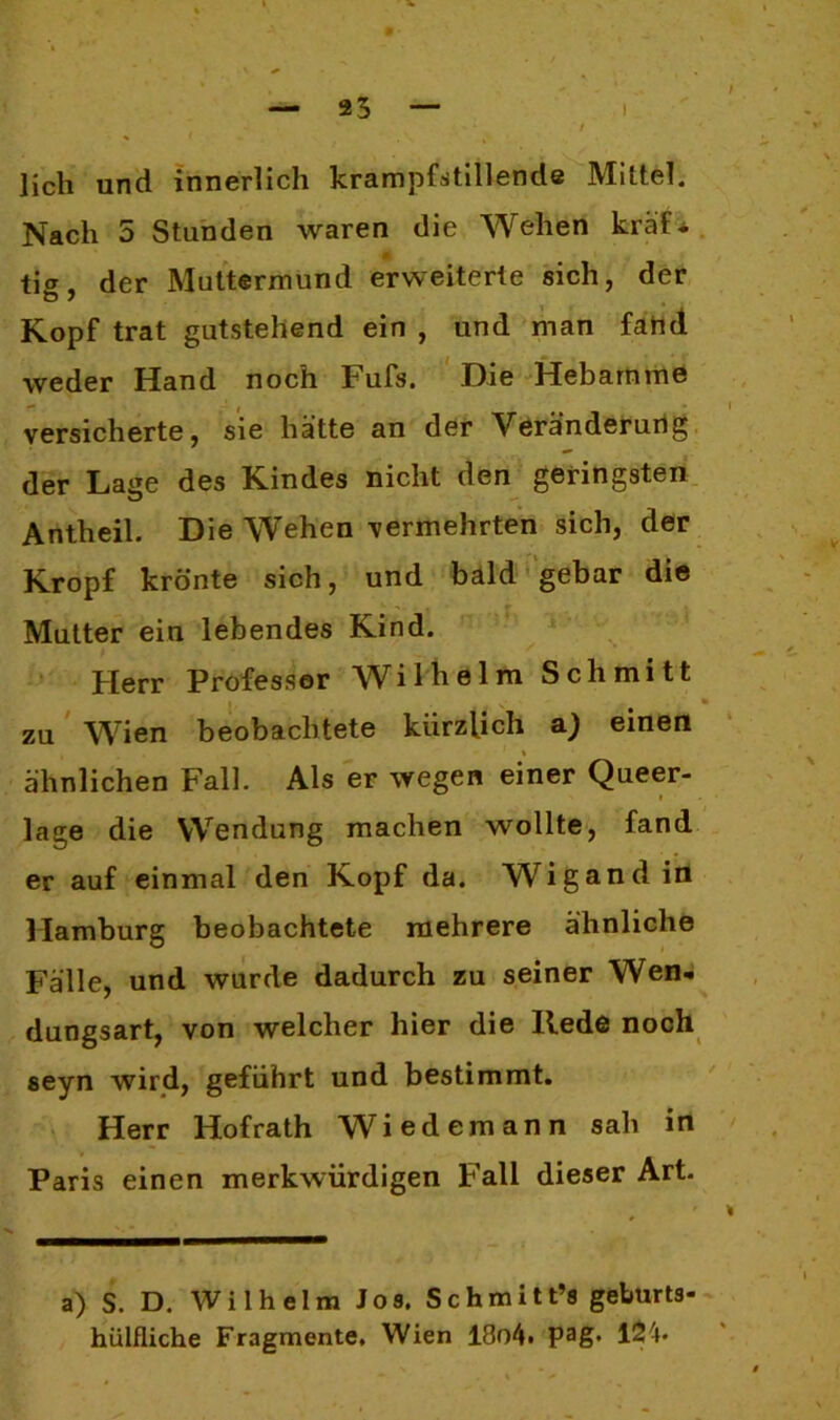 lieh und innerlich krampfstillende Mittel. Nach 5 Stunden waren die Wehen kräf^ tig, der Muttermund erweiterte sich, der Kopf trat gutstehend ein , und man fand weder Hand noch Fufs. Die Hebamme versicherte, sie hätte an der Veränderurig der Lage des Kindes nicht den geringsten Antheil. Die Wehen vermehrten sich, der Kropf krönte sich, und bald gebar die Mutter ein lebendes Kind. Herr Professor Wilhelm Schmitt i zu Wien beobachtete kürzlich a.) einen ähnlichen Fall. Als er wegen einer Queer- lage die Wendung machen wollte, fand er auf einmal den Kopf da. Wigand in Hamburg beobachtete mehrere ähnliche Fälle, und wurde dadurch zu seiner Wen- dungsart, von welcher hier die Ilede noch seyn wird, geführt und bestimmt. Herr Hofrath Wiedemann sah in Paris einen merkwürdigen Fall dieser Art. a) S. D. Wilhelm Jos. Schmitt’s geburts- hülfliche Fragmente, Wien 18o4» Pag* 124-