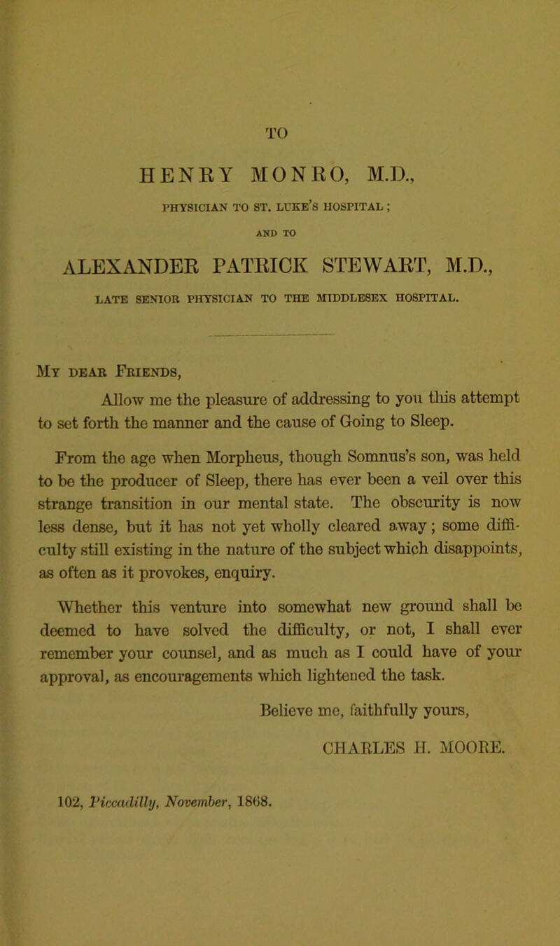 TO HENRY MONRO, M.D., PHYSICIAN TO ST. LUKE’S HOSPITAL ; AND TO ALEXANDER PATRICK STEWART, M.D., LATE SENIOR PHYSICIAN TO THE MIDDLESEX HOSPITAL. My dear Friends, Allow me the pleasure of addressing to you this attempt to set forth the maimer and the cause of Going to Sleep. From the age when Morpheus, though Somnus’s son, was held to be the producer of Sleep, there has ever been a veil over this strange transition in our mental state. The obscurity is now less dense, but it has not yet wholly cleared away; some diffi- culty still existing in the nature of the subject which disappoints, as often as it provokes, enquiry. Whether this venture into somewhat new ground shall be deemed to have solved the difficulty, or not, I shall over remember your counsel, and as much as I could have of your approval, as encouragements which lightened the task. Believe mo, faithfully yours, CHARLES H. MOORE. 102, Piccadilly, November, 1808.