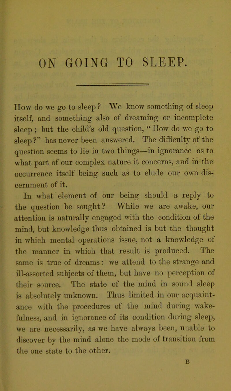 ON GOING TO SLEEP. How do we go to sleep? We know something of sleep itself, and something also of dreaming or incomplete sleep ; but the child’s old question, “ How do we go to sleep?” has never been answered. The difficulty of the question seems to lie in two things—in ignorance as to what part of our complex nature it concerns, and in the occurrence itself being such as to elude our own dis- cernment of it. In what element of our being should a reply to the question be sought? While we are awake, our attention is naturally engaged with the condition of the mind, but knowledge thus obtained is but the thought in which mental operations issue, not a knowledge of the manner in which that result is produced. The same is true of dreams: we attend to the strange and ill-assorted subjects of them, but have no perception of their source. The state of the mind in sound sleep is absolutely unknown. Thus limited in our acquaint- ance with the procedures of the mind during wake- fulness, and in ignorance of its condition during sleep, we are necessarily, as we have always been, unable to discover by the mind alone the mode of transition from the one state to the other. B