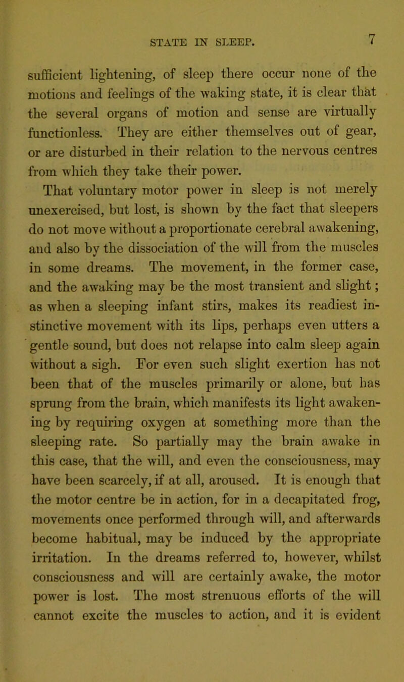 sufficient lightening, of sleep there occur none of the motions and feelings of the waking state, it is clear that the several organs of motion and sense are virtually functionless. They are either themselves out of gear, or are disturbed in their relation to the nervous centres from which they take their power. That voluntary motor power in sleep is not merely unexercised, but lost, is shown by the fact that sleepers do not move without a proportionate cerebral awakening, and also by the dissociation of the will from the muscles in some dreams. The movement, in the former case, and the awaking may be the most transient and slight; as when a sleeping infant stirs, makes its readiest in- stinctive movement with its lips, perhaps even utters a gentle sound, but does not relapse into calm sleep again without a sigh. For even such slight exertion has not been that of the muscles primarily or alone, but has sprung from the brain, which manifests its light awaken- ing by requiring oxygen at something more than the sleeping rate. So partially may the brain awake in this case, that the will, and even the consciousness, may have been scarcely, if at all, aroused. It is enough that the motor centre be in action, for in a decapitated frog, movements once performed through will, and afterwards become habitual, may be induced by the appropriate irritation. In the dreams referred to, however, whilst consciousness and will are certainly awake, the motor power is lost. Tho most strenuous efforts of the will cannot excite the muscles to action, and it is evident