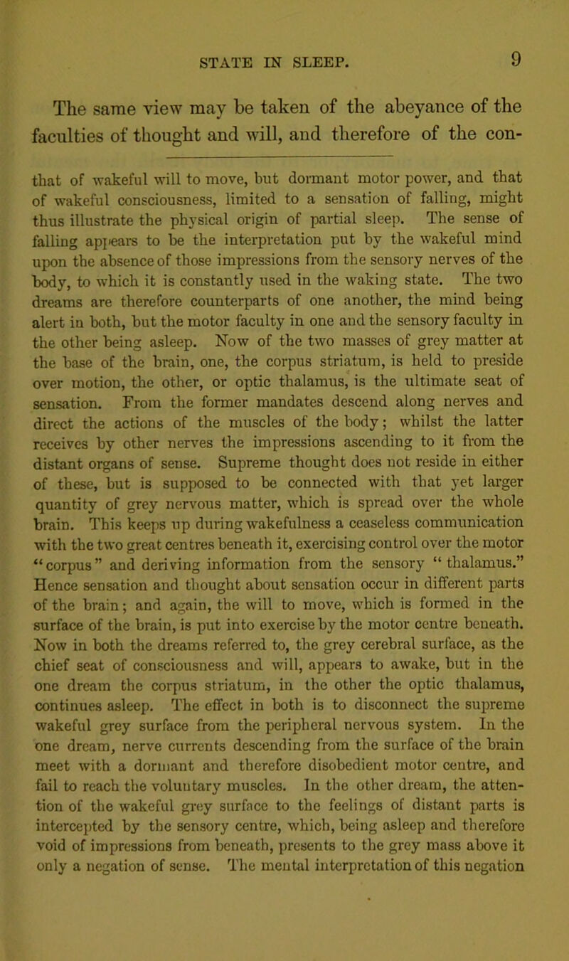 The same view may be taken of the abeyance of the faculties of thought and will, and therefore of the con- that of wakeful will to move, but dormant motor power, and that of wakeful consciousness, limited to a sensation of falling, might thus illustrate the physical origin of partial sleep. The sense of falling appears to be the interpretation put by the wakeful mind upon the absence of those impressions from the sensory nerves of the body, to which it is constantly used in the waking state. The two dreams are therefore counterparts of one another, the mind being alert in both, but the motor faculty in one and the sensory faculty in the other being asleep. Now of the two masses of grey matter at the base of the brain, one, the corpus striatum, is held to preside over motion, the other, or optic thalamus, is the ultimate seat of sensation. From the former mandates descend along nerves and direct the actions of the muscles of the body; whilst the latter receives by other nerves the impressions ascending to it from the distant organs of sense. Supreme thought does not reside in either of these, but is supposed to be connected with that yet larger quantity of grey nervous matter, which is spread over the whole brain. This keeps up during wakefulness a ceaseless communication with the two great centres beneath it, exercising control over the motor “corpus” and deriving information from the sensory “thalamus.” Hence sensation and thought about sensation occur in different parts of the brain; and again, the will to move, which is formed in the surface of the brain, is put into exercise by the motor centre beneath. Now in both the dreams referred to, the grey cerebral surface, as the chief seat of consciousness and will, appears to awake, but in the one dream the corpus striatum, in the other the optic thalamus, continues asleep. The effect in both is to disconnect the supreme wakeful grey surface from the peripheral nervous system. In the one dream, nerve currents descending from the surface of the brain meet with a dormant and therefore disobedient motor centre, and fail to reach the voluntary muscles. In the other dream, the atten- tion of the wakeful grey surface to the feelings of distant parts is intercepted by the sensory centre, which, being asleep and therefore void of impressions from beneath, presents to the grey mass above it only a negation of sense. The mental interpretation of this negation