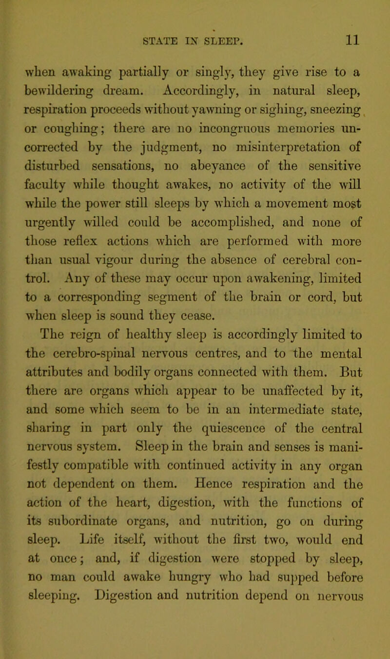 when awaking partially or singly, they give rise to a bewildering dream. Accordingly, in natural sleep, respiration proceeds without yawning or sighing, sneezing or coughing; there are no incongruous memories un- corrected by the judgment, no misinterpretation of disturbed sensations, no abeyance of the sensitive faculty while thought awakes, no activity of the will while the power still sleeps by which a movement most urgently willed could be accomplished, and none of those reflex actions which are performed with more than usual vigour during the absence of cerebral con- trol. Any of these may occur upon awakening, limited to a corresponding segment of the brain or cord, but when sleep is sound they cease. The reign of healthy sleep is accordingly limited to the cerebro-spinal nervous centres, and to the mental attributes and bodily organs connected with them. But there are organs which appear to be unaffected by it, and some which seem to be in an intermediate state, sharing in part only the quiescence of the central nervous system. Sleep in the brain and senses is mani- festly compatible wTith continued activity in any organ not dependent on them. Hence respiration and the action of the heart, digestion, with the functions of its subordinate organs, and nutrition, go on during sleep. Life itself, without the first two, would end at once; and, if digestion were stopped by sleep, no man could awake hungry who had supped before sleeping. Digestion and nutrition depend on nervous