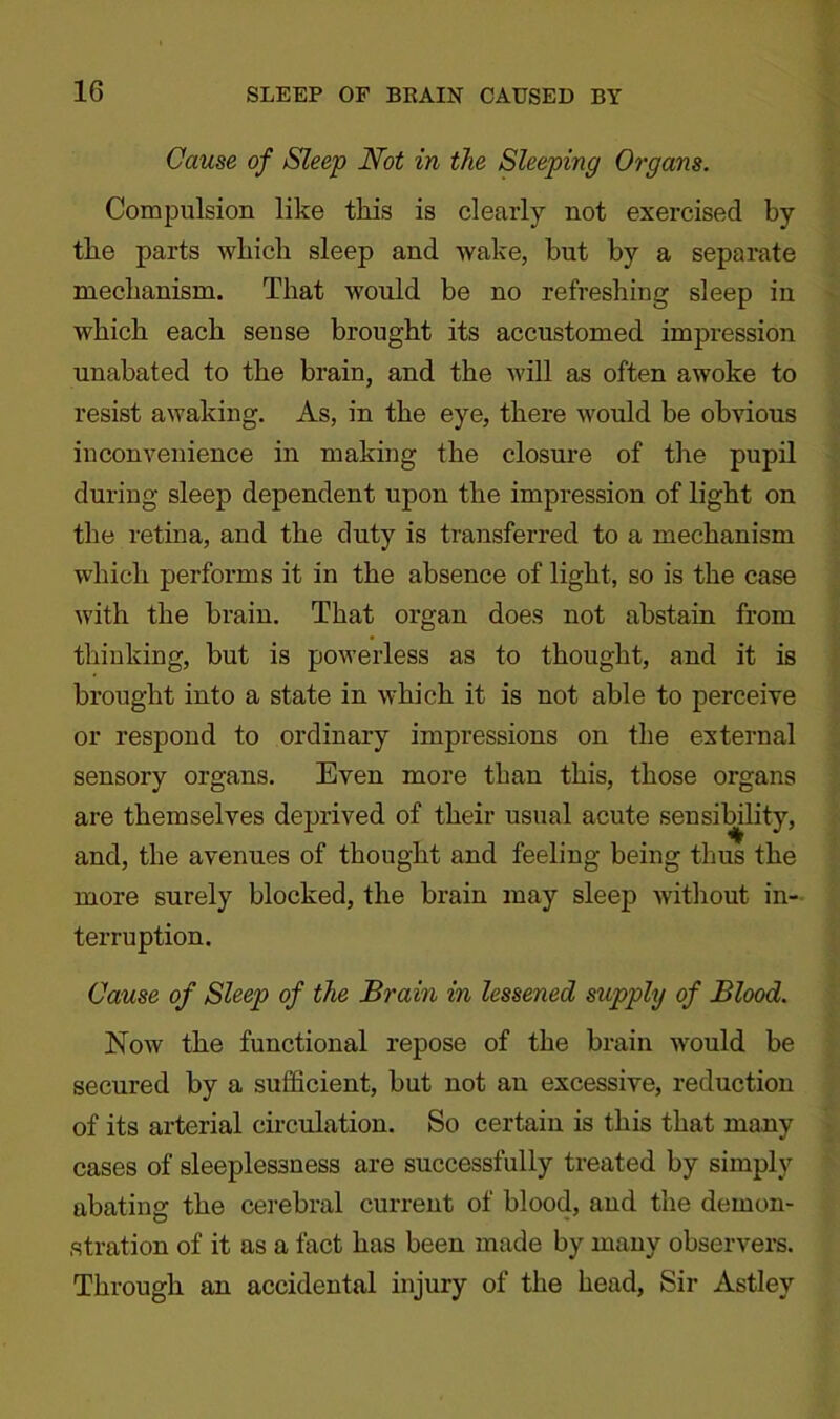 Cause of Sleep Not in the Sleeping Organs. Compulsion like this is clearly not exercised by the parts which sleep and wake, but by a separate mechanism. That would be no refreshing sleep in which each sense brought its accustomed impression unabated to the brain, and the will as often awoke to resist awaking. As, in the eye, there would be obvious inconvenience in making the closure of the pupil during sleep dependent upon the impression of light on the retina, and the duty is transferred to a mechanism which performs it in the absence of light, so is the case with the brain. That organ does not abstain from thinking, but is powerless as to thought, and it is brought into a state in which it is not able to perceive or respond to ordinary impressions on the external sensory organs. Even more than this, those organs are themselves deprived of their usual acute sensiffility, and, the avenues of thought and feeling being thus the more surely blocked, the brain may sleep without in- terruption. Cause of Sleep of the Brain in lessened supply of Blood. Now the functional repose of the brain would be secured by a sufficient, but not an excessive, reduction of its arterial circulation. So certain is this that many cases of sleeplessness are successfully treated by simply abating the cerebral current of blood, and the demon- stration of it as a fact has been made by many observers. Through an accidental injury of the head, Sir Astley