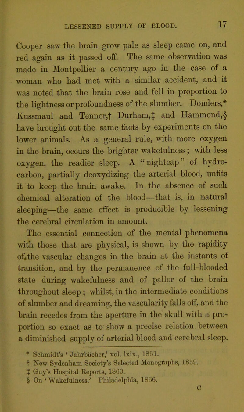 LESSENED SUPPLY OF BLOOD. Cooper saw the brain grow pale as sleep came on, and red again as it passed off. The same observation was made in Montpellier a century ago in the case of a woman who had met with a similar accident, and it was noted that the brain rose and fell in proportion to the lightness or profoundness of the slumber. Donders,* Kussmaul and Tenner,f Durham,^ and Hammond,§ have brought out the same facts by experiments on the lower animals. As a general rule, with more oxygen in the brain, occurs the brighter wakefulness; with less oxygen, the readier sleep. A “nightcap” of hydro- carbon, partially deoxydizing the arterial blood, unfits it to keep the brain awake. In the absence of such chemical alteration of the blood—that is, in natural sleeping—the same effect is producible by lessening the cerebral circulation in amount. The essential connection of the mental phenomena with those that are physical, is shown by the rapidity of,the vascular changes in the brain at the instants of transition, and by the permanence of the full-blooded state during wakefulness and of pallor of the brain throughout sleep ; whilst, in the intermediate conditions of slumber and dreaming, the vascularity falls off, and the brain recedes from the aperture in the skull with a pro- portion so exact as to show a precise relation between a diminished supply of arterial blood and cerebral sleep. * Schmidt’s ‘ JahrbUcher,’ vol. lxix., 1851. f New Sydenham Society’s Selected Monographs, 1859. + Guy’s Hospital Reports, 1860. § On * Wakefulness.’ Philadelphia, 1806. C