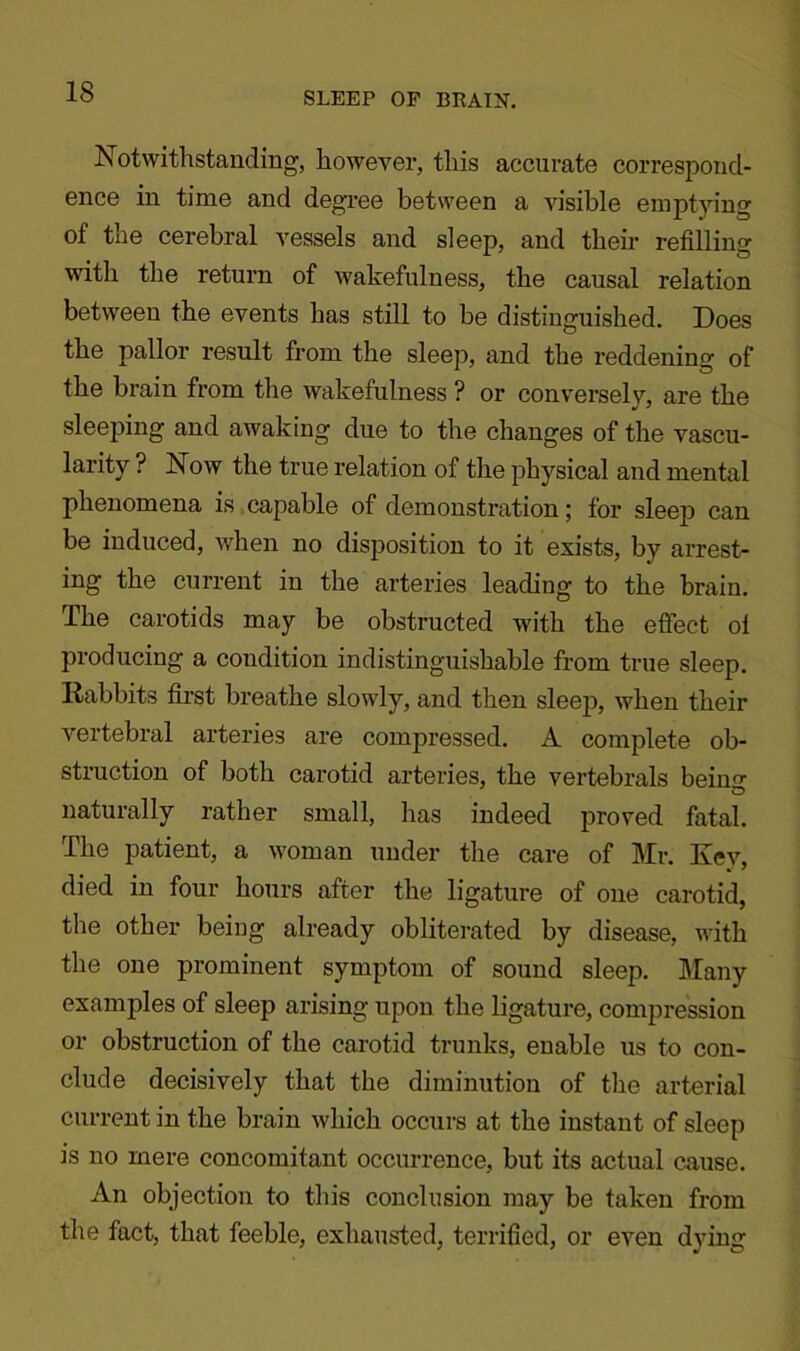 Notwithstanding, however, this accurate correspond- ence in time and degree between a visible emptying of the cerebral vessels and sleep, and their refilling with the return of wakefulness, the causal relation between the events has still to be distinguished. Does the pallor result from the sleep, and the reddening of the brain from the wakefulness ? or conversely, are the sleeping and awaking due to the changes of the vascu- larity ? Now the true relation of the physical and mental phenomena is capable of demonstration; for sleep can be induced, when no disposition to it exists, by arrest- ing the current in the arteries leading to the brain. The carotids may be obstructed with the effect ol producing a condition indistinguishable from true sleep. Rabbits first breathe slowly, and then sleep*, when their vertebral arteries are compressed. A complete ob- struction of both carotid arteries, the vertebrals beiim naturally rather small, has indeed proved fatal. The patient, a woman under the care of Mr. Key, died in four hours after the ligature of one carotid, the other being already obliterated by disease, with the one prominent symptom of sound sleep. Many examples of sleep arising upon the ligature, compression or obstruction of the carotid trunks, enable us to con- clude decisively that the diminution of the arterial current in the brain which occurs at the instant of sleep is no mere concomitant occurrence, but its actual cause. An objection to this conclusion may be taken from the fact, that feeble, exhausted, terrified, or even dying