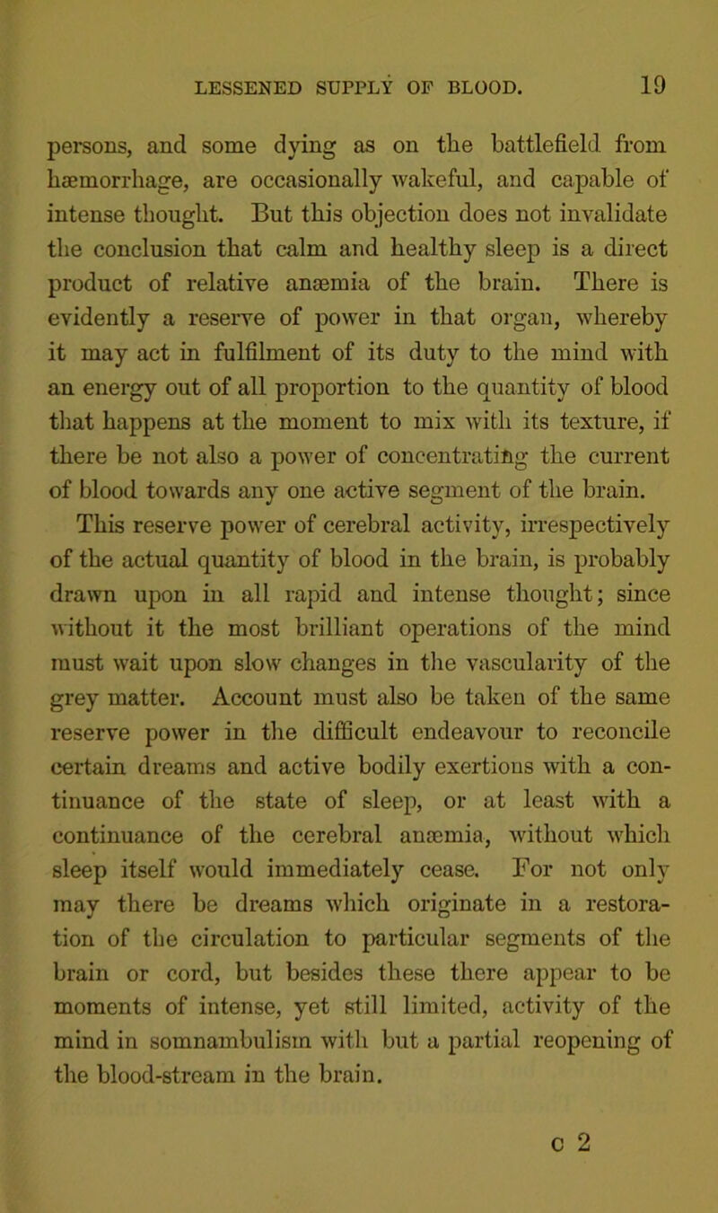persons, and some dying as on the battlefield from haemorrhage, are occasionally wakeful, and capable of intense thought. But this objection does not invalidate the conclusion that calm and healthy sleep is a direct product of relative anaemia of the brain. There is evidently a reserve of power in that organ, whereby it may act in fulfilment of its duty to the mind with an energy out of all proportion to the quantity of blood that happens at the moment to mix with its texture, if there be not also a power of concentrating the current of blood towards any one active segment of the brain. This reserve power of cerebral activity, irrespectively of the actual quantity of blood in the brain, is probably drawn upon in all rapid and intense thought; since without it the most brilliant operations of the mind must wait upon slow changes in the vascularity of the grey matter. Account must also be taken of the same reserve power in the difficult endeavour to reconcile certain dreams and active bodily exertions with a con- tinuance of the state of sleep, or at least with a continuance of the cerebral ancemia, without which sleep itself would immediately cease. For not only may there be dreams which originate in a restora- tion of the circulation to particular segments of the brain or cord, but besides these there appear to be moments of intense, yet still limited, activity of the mind in somnambulism with but a partial reopening of the blood-stream in the brain.