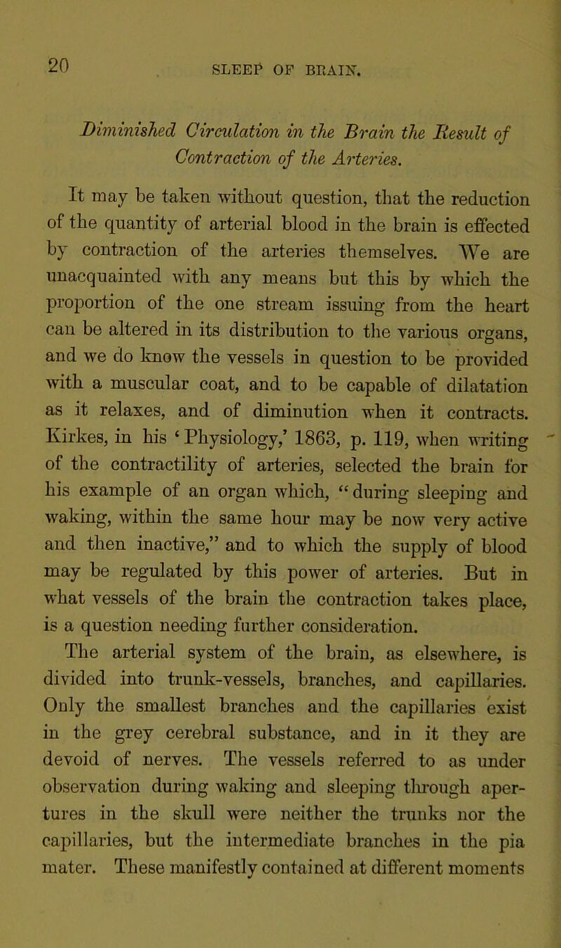 Diminished Circulation in the Brain the Result of Contraction of the Arteries. It may be taken without question, that the reduction of the quantity of arterial blood in the brain is effected by contraction of the arteries themselves. We are unacquainted with any means but this by which the proportion of the one stream issuing from the heart can be altered in its distribution to the various organs, and we do know the vessels in question to be provided with a muscular coat, and to be capable of dilatation as it relaxes, and of diminution when it contracts. Kirkes, in his ‘ Physiology,’ 1863, p. 119, when writing of the contractility of arteries, selected the brain for his example of an organ which, “ during sleeping and waking, within the same hour may be now very active and then inactive,” and to which the supply of blood may be regulated by this power of arteries. But in what vessels of the brain the contraction takes place, is a question needing further consideration. The arterial system of the brain, as elsewhere, is divided into trunk-vessels, branches, and capillaries. Only the smallest branches and the capillaries exist in the grey cerebral substance, and in it they are devoid of nerves. The vessels referred to as under observation during waking and sleeping through aper- tures in the skull were neither the trunks nor the capillaries, but the intermediate branches in the pia mater. These manifestly contained at different moments