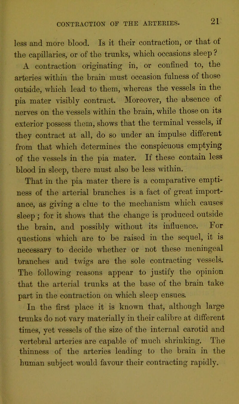 less and more blood. Is it their contraction, or that ot the capillaries, or of the trunks, which occasions sleep ? A contraction originating in, or confined to, the arteries within the brain must occasion fulness of those outside, which lead to them, whereas the vessels in the pia mater visibly contract. Moreover, the absence of nerves on the vessels within the brain, while those on its exterior possess them, shows that the terminal vessels, if they contract at all, do so under an impulse different from that which determines the conspicuous emptying of the vessels in the pia mater. If these contain less blood in sleep, there must also be less within. That in the pia mater there is a comparative empti- ness of the arterial branches is a fact of great import- ance, as giving a clue to the mechanism which causes sleep; for it shows that the change is produced outside the brain, and possibly without its influence. For questions which are to be raised in the sequel, it is necessary to decide whether or not these meningeal branches and twigs are the sole contracting vessels. The following reasons appear to justify the opinion that the arterial trunks at the base of the brain take part in the contraction on which sleep ensues. In the first place it is known that, although large trunks do not vary materially in their calibre at different times, yet vessels of the size of the internal carotid and vertebral arteries are capable of much shrinking. The thinness of the arteries leading to the brain in the human subject would favour their contracting rapidly.