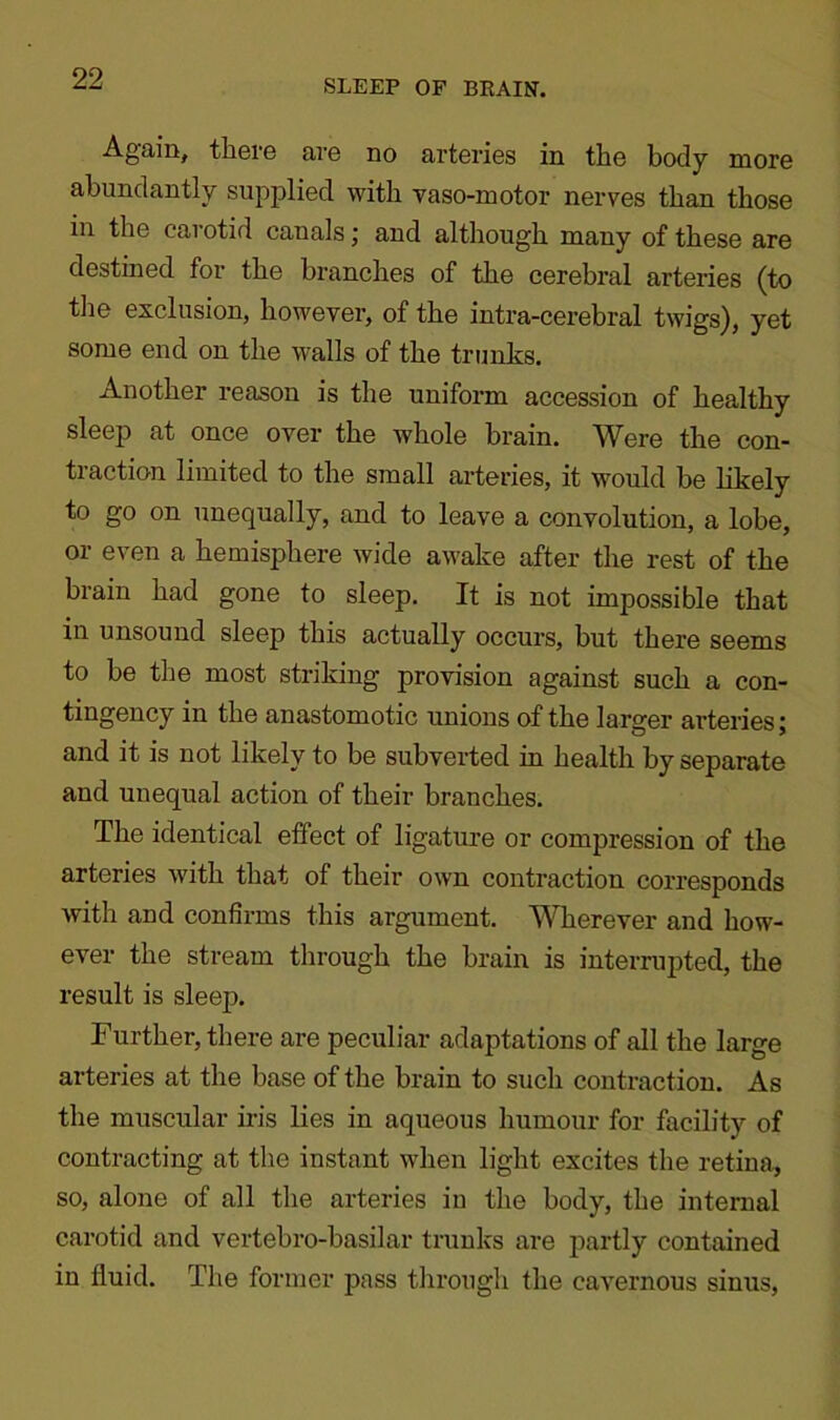 Again, there are no arteries in the body more abundantly supplied with vaso-motor nerves than those in the carotid canals; and although many of these are destined for the branches of the cerebral arteries (to the exclusion, however, of the intra-cerebral twigs), yet some end on the walls of the trunks. Another reason is the uniform accession of healthy sleep at once over the whole brain. Were the con- traction limited to the small arteries, it would be likely to go on unequally, and to leave a convolution, a lobe, or even a hemisphere wide awake after the rest of the brain had gone to sleep. It is not impossible that in unsound sleep this actually occurs, but there seems to be the most striking provision against such a con- tingency in the anastomotic unions of the larger arteries; and it is not likely to be subverted in health by separate and unequal action of their branches. The identical effect of ligature or compression of the arteries with that of their own contraction corresponds with and confirms this argument. Wherever and how- ever the stream through the brain is interrupted, the result is sleep. Further, there are peculiar adaptations of all the large arteries at the base of the brain to such contraction. As the muscular iris lies in aqueous humour for facility of contracting at the instant when light excites the retina, so, alone of all the arteries in the body, the internal carotid and vertebro-basilar trunks are partly contained in fluid. The former pass through the cavernous sinus,
