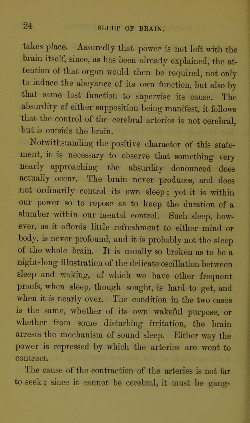 SLEEP OF BRAIN. takes place. Assuredly that power is not left with the brain itself, since, as has been already explained, the at- tention of that organ would then be required, not only to induce the abeyance of its own function, but also by that same lost function to supervise its cause. The absurdity of either supposition being manifest, it follows that the control of the cerebral arteries is not cerebral, but is outside the brain. Notwithstanding the positive character of this state- ment, it is necessary to observe that something very nearly approaching the absurdity denounced does actually occur. The brain never produces, and does not ordinarily control its own sleep; yet it is within our power so to repose as to keep the duration of a slumber within our mental control. Such sleep, how- ever, as it affords little refreshment to either mind or body, is never profound, and it is probably not the sleep of the whole brain. It is usually so broken as to be a night-long illustration of the delicate oscillation between sleep and waking, of which we have other frequent proofs, when sleep, though sought, is hard to get, and when it is nearly over. The condition in the two cases is the same, whether of its own wakeful purpose, or whether from some disturbing irritation, the brain arrests the mechanism of sound sleep. Either way the power is repressed by which the arteries are wont to contract. The cause of the contraction of the arteries is not far to seek; since it cannot be cerebral, it must be gang-