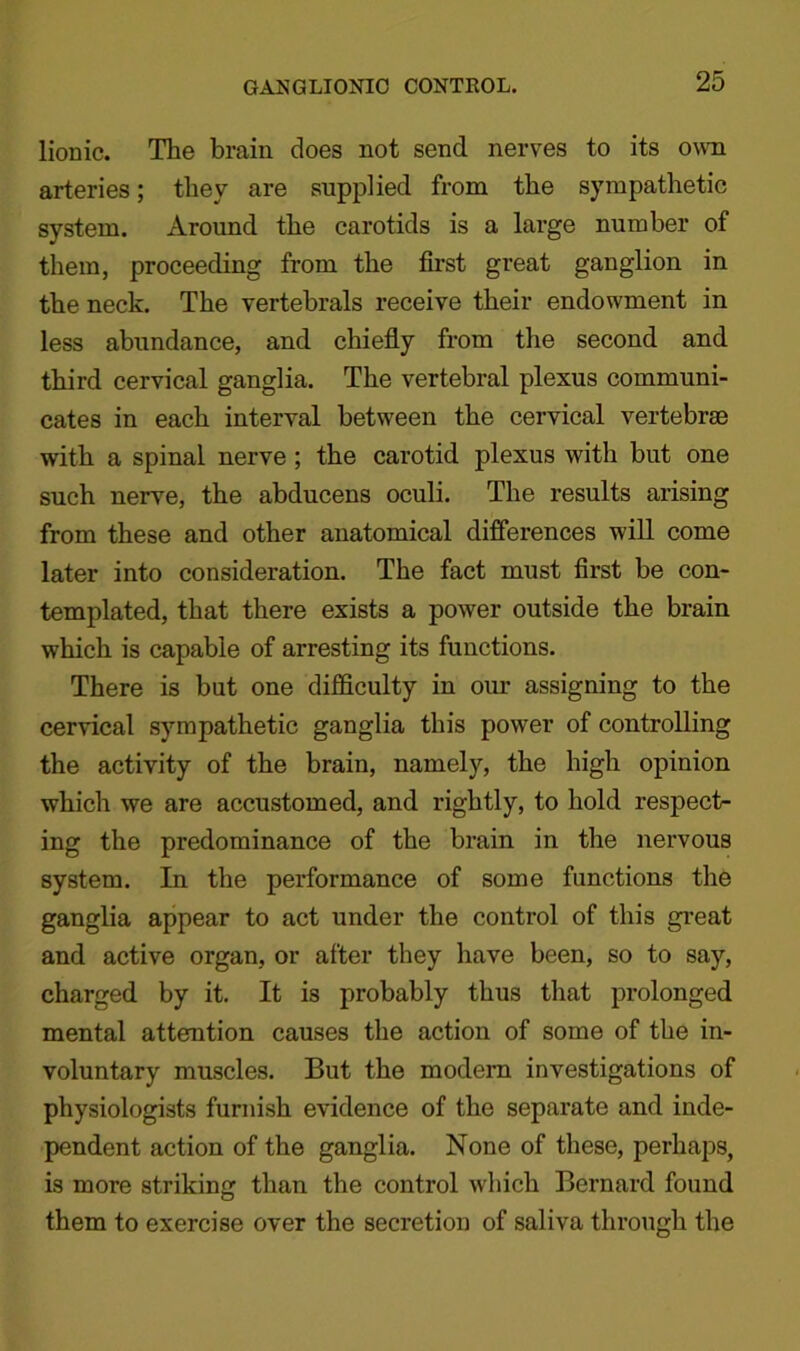 lionic. The brain does not send nerves to its own arteries; they are supplied from the sympathetic system. Around the carotids is a large number of them, proceeding from the first great ganglion in the neck. The vertebrals receive their endowment in less abundance, and chiefly from the second and third cervical ganglia. The vertebral plexus communi- cates in each interval between the cervical vertebrae with a spinal nerve ; the carotid plexus with but one such nerve, the abducens oculi. The results arising from these and other anatomical differences will come later into consideration. The fact must first be con- templated, that there exists a power outside the brain which is capable of arresting its functions. There is but one difficulty in our assigning to the cervical sympathetic ganglia this power of controlling the activity of the brain, namely, the high opinion which we are accustomed, and rightly, to hold respect- ing the predominance of the brain in the nervous system. In the performance of some functions the ganglia appear to act under the control of this great and active organ, or after they have been, so to say, charged by it. It is probably thus that prolonged mental attention causes the action of some of the in- voluntary muscles. But the modem investigations of physiologists furnish evidence of the separate and inde- pendent action of the ganglia. None of these, perhaps, is more striking than the control which Bernard found them to exercise over the secretion of saliva through the