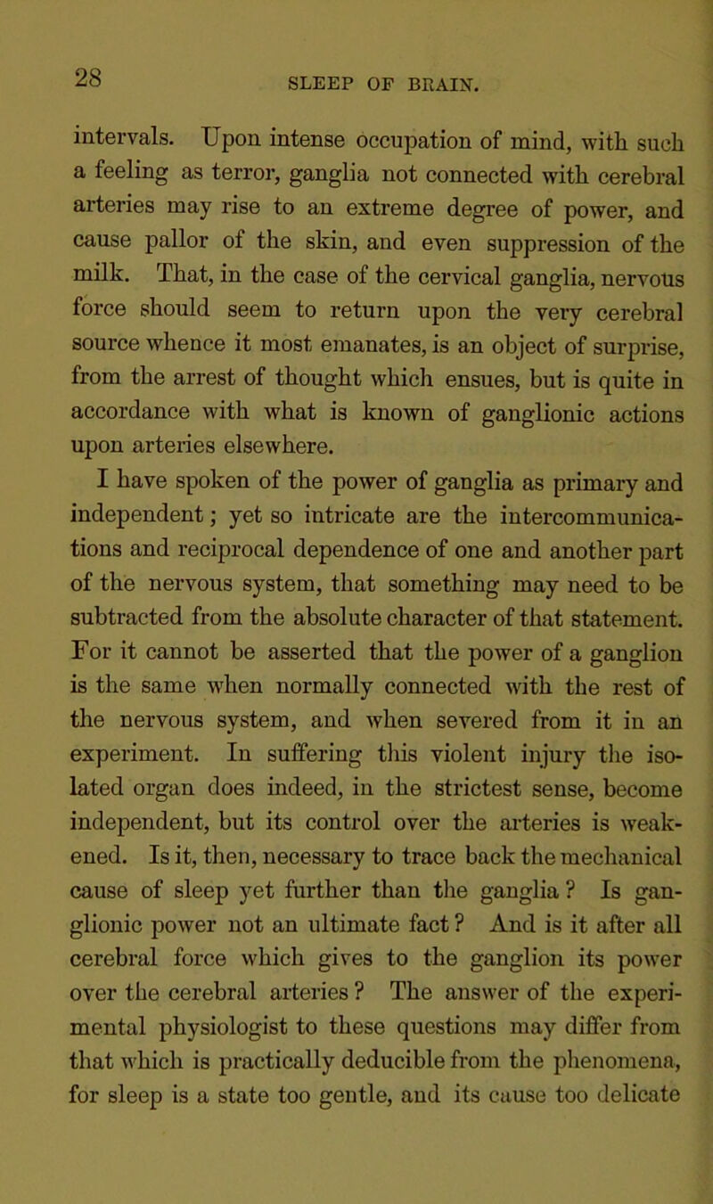intervals. Upon intense occupation of mind, with such a feeling as terror, ganglia not connected with cerebral arteries may rise to an extreme degree of power, and cause pallor of the skin, and even suppression of the milk. That, in the case of the cervical ganglia, nervous force should seem to return upon the very cerebral source whence it most emanates, is an object of surprise, from the arrest of thought which ensues, but is quite in accordance with what is known of ganglionic actions upon arteries elsewhere. I have spoken of the power of ganglia as primary and independent; yet so intricate are the intercommunica- tions and reciprocal dependence of one and another part of the nervous system, that something may need to be subtracted from the absolute character of that statement. For it cannot be asserted that the power of a ganglion is the same when normally connected with the rest of the nervous system, and when severed from it in an experiment. In suffering this violent injury the iso- lated organ does indeed, in the strictest sense, become independent, but its control over the arteries is weak- ened. Is it, then, necessary to trace back the mechanical cause of sleep yet further than the ganglia ? Is gan- glionic power not an ultimate fact ? And is it after all cerebral force which gives to the ganglion its power over the cerebral arteries ? The answer of the experi- mental physiologist to these questions may differ from that which is practically deducible from the phenomena, for sleep is a state too gentle, and its cause too delicate