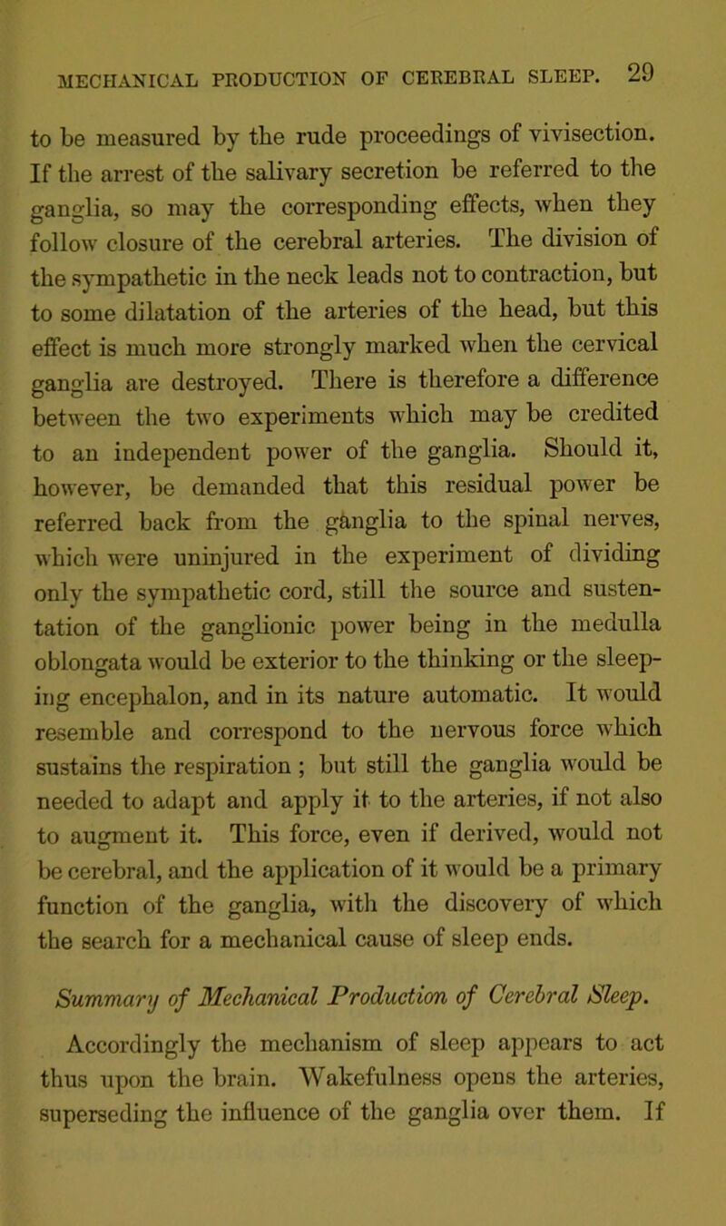 to be measured by tbe rude proceedings of vivisection. If tbe arrest of tbe salivary secretion be referred to tbe ganglia, so may tbe corresponding effects, when they follow closure of tbe cerebral arteries. Tbe division of tbe sympathetic in the neck leads not to contraction, but to some dilatation of the arteries of tbe bead, but this effect is much more strongly marked when the cervical ganglia are destroyed. There is therefore a difference between tbe two experiments which may be credited to an independent power of tbe ganglia. Should it, however, be demanded that this residual power be referred back from the ganglia to tbe spinal nerves, which were uninjui’ed in tbe experiment of dividing only tbe sympathetic cord, still tbe source and susten- tation of the ganglionic power being in tbe medulla oblongata would be exterior to tbe thinking or the sleep- ing encephalon, and in its nature automatic. It would resemble and coi’respond to the nervous force which sustains the respiration ; but still the ganglia would be needed to adapt and apply it to tbe arteries, if not also to augment it. This force, even if derived, would not be cerebral, and the application of it would be a primary function of the ganglia, with the discovery of which tbe search for a mechanical cause of sleep ends. Summary of Mechanical Production of Cerebral Sleep. Accordingly tbe mechanism of sleep appears to act thus upon tbe brain. Wakefulness opens tbe arteries, superseding the influence of the ganglia over them. If
