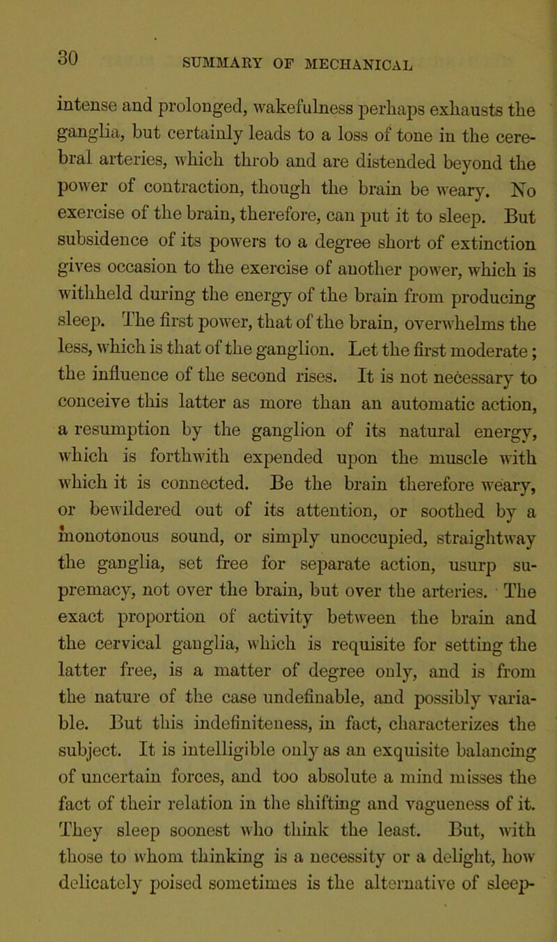 SUMMARY OF MECHANICAL intense and prolonged, wakefulness perhaps exhausts the ganglia, but certainly leads to a loss of tone in the cere- bral arteries, which throb and are distended beyond the power of contraction, though the brain be weary. No exercise of the brain, therefore, can put it to sleep. But subsidence of its powers to a degree short of extinction gives occasion to the exercise of another power, which is withheld during the energy of the brain from producing sleep. The first power, that of the brain, overwhelms the less, which is that of the ganglion. Let the first moderate; the influence of the second rises. It is not necessary to conceive this latter as more than an automatic action, a resumption by the ganglion of its natural energy, which is forthwith expended upon the muscle with which it is connected. Be the brain therefore weary, or bewildered out of its attention, or soothed by a monotonous sound, or simply unoccupied, straightway the ganglia, set free for separate action, usurp su- premacy, not over the brain, but over the arteries. The exact proportion of activity between the brain and the cervical ganglia, which is requisite for setting the latter free, is a matter of degree only, and is from the nature of the case undefinable, and possibly varia- ble. But this indefiniteness, in fact, characterizes the subject. It is intelligible only as an exquisite balancing of uncertain forces, and too absolute a mind misses the fact of their relation in the shifting and vagueness of it. They sleep soonest who think the least. But, with those to whom thinking is a necessity or a delight, how delicately poised sometimes is the alternative of sleep-