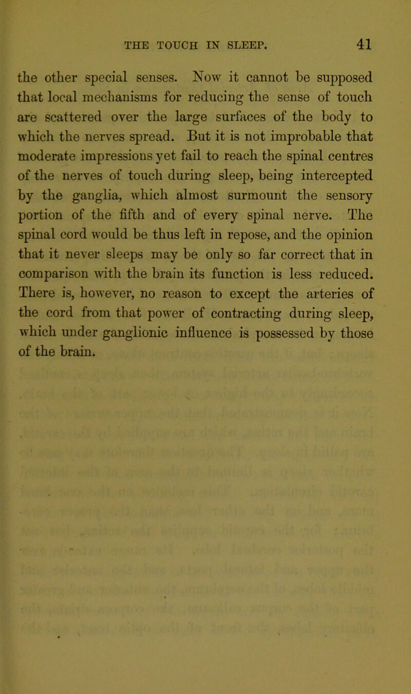the other special senses. Now it cannot be supposed that local mechanisms for reducing the sense of touch are scattered over the large surfaces of the body to which the nerves spread. But it is not improbable that moderate impressions yet fail to reach the spinal centres of the nerves of touch during sleep, being intercepted by the ganglia, which almost surmount the sensory portion of the fifth and of every spinal nerve. The spinal cord would be thus left in repose, and the opinion that it never sleeps may be only so far correct that in comparison with the brain its function is less reduced. There is, however, no reason to except the arteries of the cord from that power of contracting during sleep, which under ganglionic influence is possessed by those of the brain.