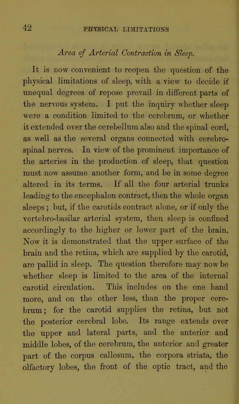 PHYSICAL LIMITATIONS Area of Arterial Contraction in Sleep. It is now convenient to reopen the question of the physical limitations of sleep, with a view to decide if unequal degrees of repose prevail in different parts of the nervous system. I put the inquiry whether sleep were a condition limited to the cerebrum, or whether it extended over the cerebellum also and the spinal cord, as well as the several organs connected with cerebro- spinal nerves. In view of the prominent importance of the arteries in the production of sleep, that question must now assume another form, and be in some degree altered in its terms. If all the four arterial trunks leading to the encephalon contract, then the whole organ sleeps ; but, if the carotids contract alone, or if only the vertebro-basilar arterial system, then sleep is confined accordingly to the higher or lower part of the brain. Now it is demonstrated that the upper surface of the brain and the retina, which are supplied by the carotid, are pallid in sleep. The question therefore may now be whether sleep is limited to the area of the internal carotid circulation. This includes on the one hand more, and on the other less, than the proper cere- brum; for the carotid supplies the retina, but not the posterior cerebral lobe. Its range extends over the upper and lateral parts, and the anterior and middle lobes, of the cerebrum, the anterior and greater part of the corpus callosum, the corpora striata, the olfactory lobes, the front of the optic tract, and the