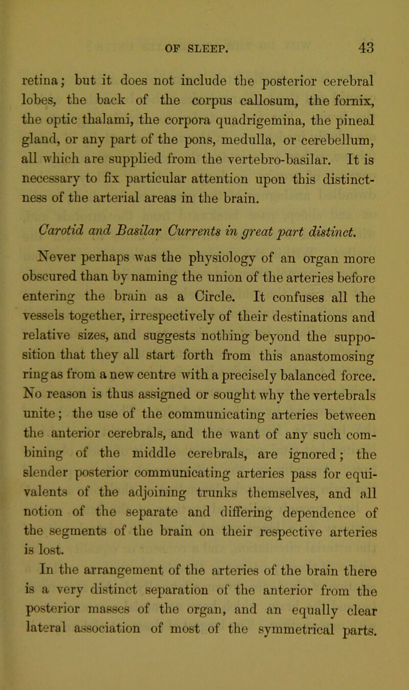 retina; but it does not include the posterior cerebral lobes, the back of the corpus callosum, the fornix, the optic thalami, the corpora quadrigemina, the pineal gland, or any part of the pons, medulla, or cerebellum, all which are supplied from the vertebro-basilar. It is necessary to fix particular attention upon this distinct- ness of the arterial areas in the brain. Carotid and Basilar Currents in great part distinct. Never perhaps was the physiology of an organ more obscured than by naming the union of the arteries before entering the brain as a Circle. It confuses all the vessels together, irrespectively of their destinations and relative sizes, and suggests nothing beyond the suppo- sition that they all start forth from this anastomosing ring as from a new centre with a precisely balanced force. No reason is thus assigned or sought why the vertebrals unite; the use of the communicating arteries between the anterior cerebrals, and the want of any such com- bining of the middle cerebrals, are ignored; the slender posterior communicating arteries pass for equi- valents of the adjoining trunks themselves, and all notion of the separate and differing dependence of the segments of the brain on their respective arteries is lost. In the arrangement of the arteries of the brain there is a very distinct separation of the anterior from the posterior masses of the organ, and an equally clear lateral association of most of the symmetrical parts.