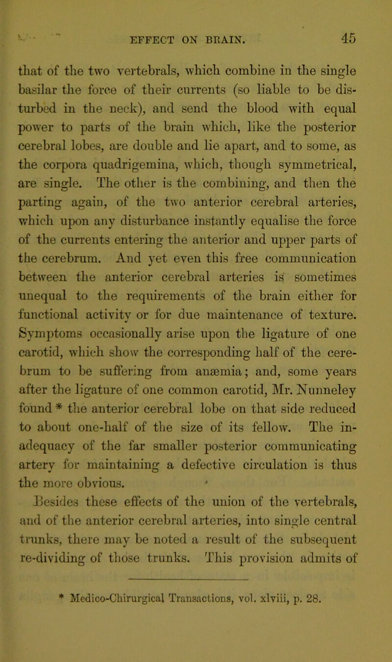 that of the two vertebrals, which combine in the single basilar the force of their currents (so liable to be dis- turbed in the neck), and send the blood with equal power to parts of the brain which, like the posterior cerebral lobes, are double and lie apart, and to some, as the corpora quadrigemina, which, though symmetrical, are single. The other is the combining, and then the parting again, of the two anterior cerebral arteries, which upon any disturbance instantly equalise the force of the currents entering the anterior and upper parts of the cerebrum. And yet even this free communication between the anterior cerebral arteries is sometimes unequal to the requirements of the brain either for functional activity or for due maintenance of texture. Symptoms occasionally arise upon the ligature of one carotid, which show the corresponding half of the cere- brum to be suffering from anaemia; and, some years after the ligature of one common carotid, Mr. Nunneley found * the anterior cerebral lobe on that side reduced to about one-half of the size of its fellow. The in- adequacy of the far smaller posterior communicating artery for maintaining a defective circulation is thus the more obvious. Besides these effects of the union of the vertebrals, and of the anterior cerebral arteries, into single central trunks, there may be noted a result of the subsequent re-dividing of those trunks. This provision admits of * Medico-Chirurgical Transactions, vol. xlviii, p. 28.