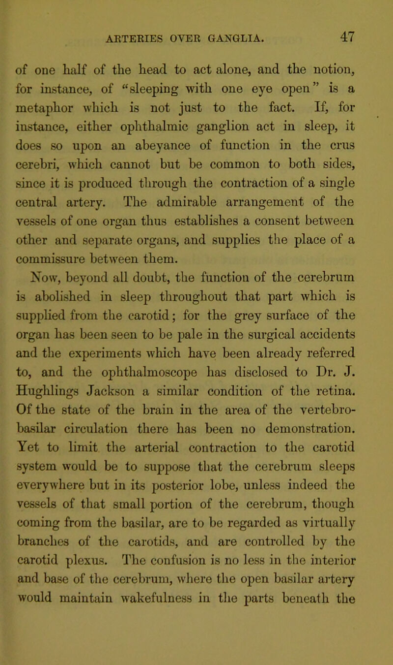 of one lialf of the head to act alone, and the notion, for instance, of “sleeping with one eye open” is a metaphor which is not just to the fact. If, for instance, either ophthalmic ganglion act in sleep, it does so upon an abeyance of function in the crus cerebri, which cannot but be common to both sides, since it is produced through the contraction of a single central artery. The admirable arrangement of the vessels of one organ thus establishes a consent between other and separate organs, and supplies the place of a commissure between them. Now, beyond all doubt, the function of the cerebrum is abolished in sleep throughout that part which is supplied from the carotid; for the grey surface of the organ has been seen to be jrnle in the surgical accidents and the experiments which have been already referred to, and the ophthalmoscope has disclosed to Dr. J. Hughlings Jackson a similar condition of the retina. Of the state of the brain in the area of the vertebro- basilar circulation there has been no demonstration. Yet to limit the arterial contraction to the carotid system would be to suppose that the cerebrum sleeps everywhere but in its posterior lobe, unless indeed the vessels of that small portion of the cerebrum, though coming from the basilar, are to be regarded as virtually branches of the carotids, and are controlled by the carotid plexus. The confusion is no less in the interior and base of the cerebrum, where the open basilar artery would maintain wakefulness in the parts beneath the
