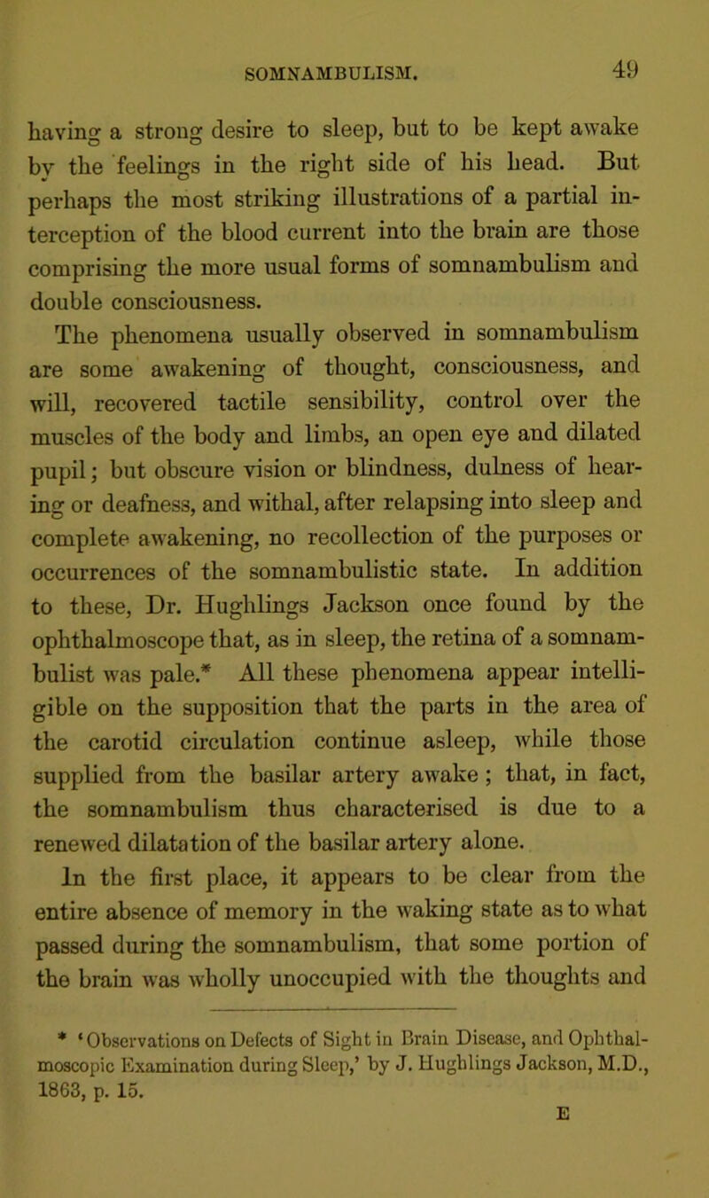 SOMNAMBULISM. having a strong desire to sleep, but to be kept awake by the feelings in the right side of his head. But perhaps the most striking illustrations of a partial in- terception of the blood current into the brain are those comprising the more usual forms of somnambulism ana double consciousness. The phenomena usually observed in somnambulism are some awakening of thought, consciousness, and will, recovered tactile sensibility, control over the muscles of the body and limbs, an open eye and dilated pupil ] but obscure vision or blindness, dulness of hear- ing or deafness, and withal, after relapsing into sleep and complete awakening, no recollection of the purposes or occurrences of the somnambulistic state. In addition to these, Dr. Hughlings Jackson once found by the ophthalmoscope that, as in sleep, the retina of a somnam- bulist was pale* All these phenomena appear intelli- gible on the supposition that the parts in the area of the carotid circulation continue asleep, while those supplied from the basilar artery awake ; that, in fact, the somnambulism thus characterised is due to a renewed dilatation of the basilar artery alone. In the first place, it appears to be clear from the entire absence of memory in the waking state as to what passed during the somnambulism, that some portion of the brain was wholly unoccupied with the thoughts and * ‘ Observations on Defects of Sight in Brain Disease, and Ophthal- moscopic Examination during Sleep,’ by J. Hughlings Jackson, M.D., 1863, p. 15. E
