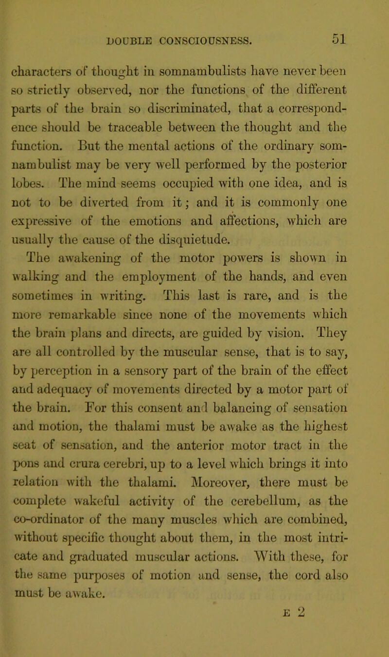 characters of thought in somnambulists have never been so strictly observed, nor the functions of the different parts of the brain so discriminated, that a correspond- ence should be traceable between the thought and the function. But the mental actions of the ordinary som- nambulist may be very well performed by the posterior lobes. The mind seems occupied with one idea, and is not to be diverted from it; and it is commonly one expressive of the emotions and affections, which are usually the cause of the disquietude. The awakening of the motor powers is shown in walking and the employment of the hands, and even sometimes in writing. This last is rare, and is the more remarkable since none of the movements which the brain plans and directs, are guided by vision. They are all controlled by the muscular sense, that is to say, by perception in a sensory part of the brain of the effect and adequacy of movements directed by a motor part of the brain. For this consent and balancing of sensation and motion, the thalami must be awake as the highest seat of sensation, and the anterior motor tract in the pons and crura cerebri, up to a level which brings it into relation with the thalami. Moreover, there must be complete wakeful activity of the cerebellum, as the co-ordinator of the many muscles which are combined, without specific thought about them, in the most intri- cate and graduated muscular actions. With these, for the same purposes of motion and sense, the cord also must be awake.