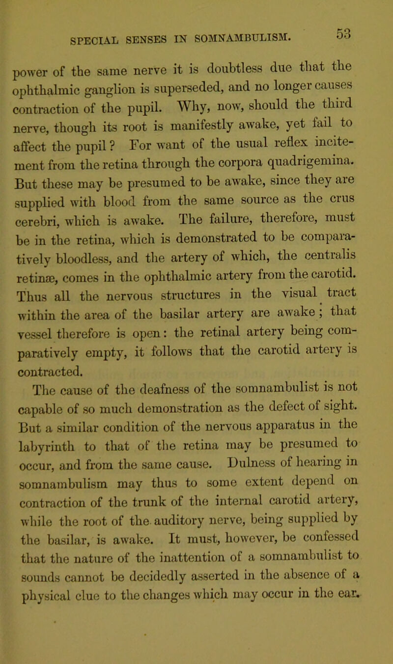 SPECIAL SENSES IN SOMNAMBULISM. power of the same nerve it is doubtless due that the ophthalmic ganglion is superseded, and no longer causes contraction of the pupil. Why, now, should the third nerve, though its root is manifestly awake, yet fail to affect the pupil? For want of the usual reflex incite- ment from the retina through the corpora quadrigemina. But these may be presumed to be awake, since they are supplied with blood from the same source as the cius cerebri, which is awake. The failure, therefore, must be in the retina, which is demonstrated to be compara- tively bloodless, and the artery of which, the centralis retinae, comes in the ophthalmic artery from the carotid. Thus all the nervous structures in the visual tract within the area of the basilar artery are awake ; that vessel therefore is open: the retinal artery being com- paratively empty, it follows that the carotid arteiy is contracted. The cause of the deafness of the somnambulist is not capable of so much demonstration as the defect of sight. But a similar condition of the nervous apparatus in the labyrinth to that of the retina may be presumed to occur, and from the same cause. Dulness of hearing in somnambulism may thus to some extent depend on contraction of the trunk of the internal carotid artery, while the root of the auditory nerve, being supplied by the basilar, is awake. It must, however, be confessed that the nature of the inattention of a somnambulist to sounds cannot be decidedly asserted in the absence of a physical clue to the changes which may occur in the ear.