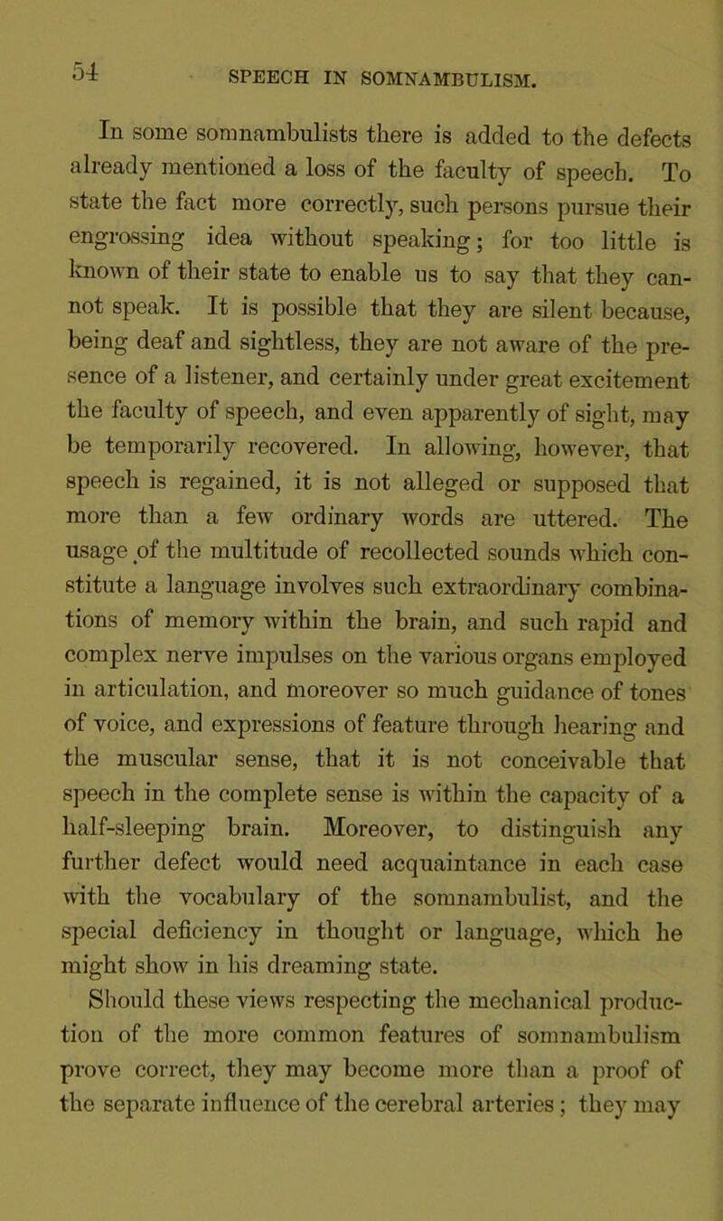 SPEECH IN SOMNAMBULISM. Ill some somnambulists there is added to the defects already mentioned a loss of the faculty of speech. To state the fact more correctly, such persons pursue their engrossing idea without speaking; for too little is known of their state to enable us to say that they can- not speak. It is possible that they are silent because, being deaf and sightless, they are not aware of the pre- sence of a listener, and certainly under great excitement the faculty of speech, and even apparently of sight, may be temporarily recovered. In allowing, however, that speech is regained, it is not alleged or supposed that more than a few ordinary words are uttered. The usage of the multitude of recollected sounds which con- stitute a language involves such extraordinary combina- tions of memory within the brain, and such rapid and complex nerve impulses on the various organs employed in articulation, and moreover so much guidance of tones of voice, and expressions of feature through hearing and the muscular sense, that it is not conceivable that speech in the complete sense is within the capacity of a half-sleeping brain. Moreover, to distinguish any further defect would need acquaintance in each case with the vocabulary of the somnambulist, and the special deficiency in thought or language, which he might show in his dreaming state. Should these views respecting the mechanical produc- tion of the more common features of somnambulism prove correct, they may become more than a proof of the separate influence of the cerebral arteries; they may