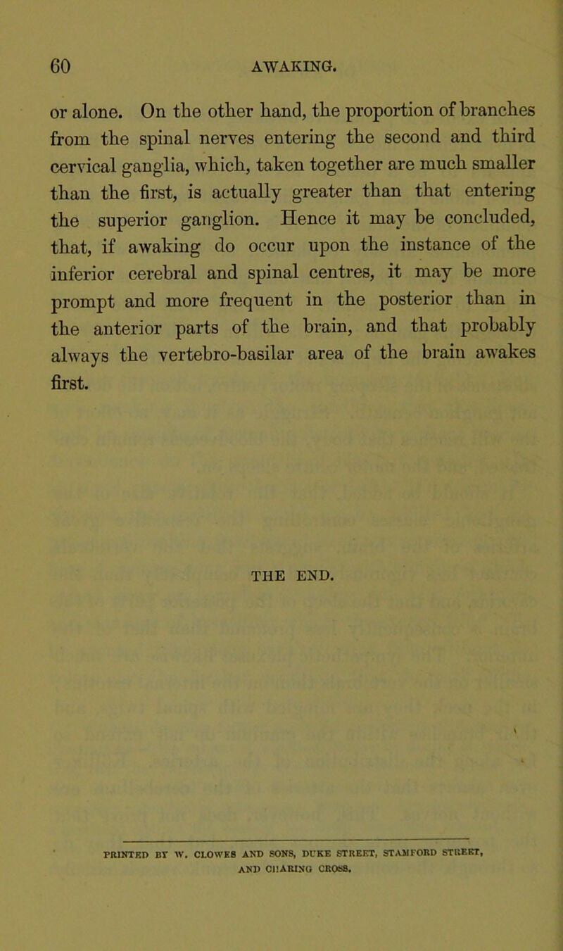 or alone. On the other hand, the proportion of branches from the spinal nerves entering the second and third cervical ganglia, which, taken together are much smaller than the first, is actually greater than that entering the superior ganglion. Hence it may he concluded, that, if awaking do occur upon the instance of the inferior cerebral and spinal centres, it may he more prompt and more frequent in the posterior than in the anterior parts of the brain, and that probably always the vertebro-basilar area of the brain awakes first. THE END. PRINTED BT W. CLOWES AND SONS, DUKE STREET, STAMFORD STREET, AND CHARING CROSS.