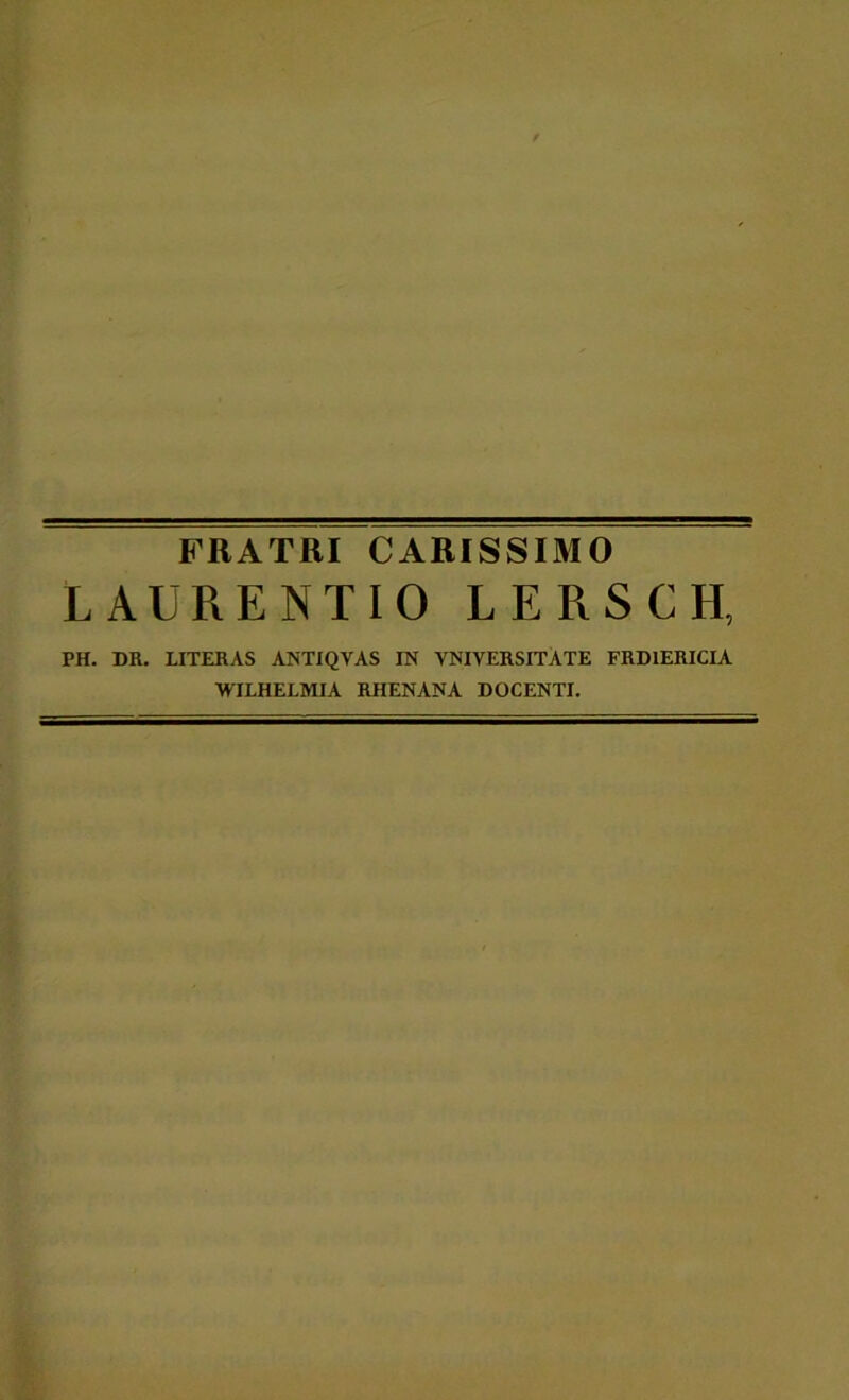 FRATRI CARISSIMO LAURENTIO L E R S C H, PH. DR. LITERAS ANTIQVAS IN VNIVERSITATE FRDIERICIA WILHELMIA RHENANA DOCENTI.