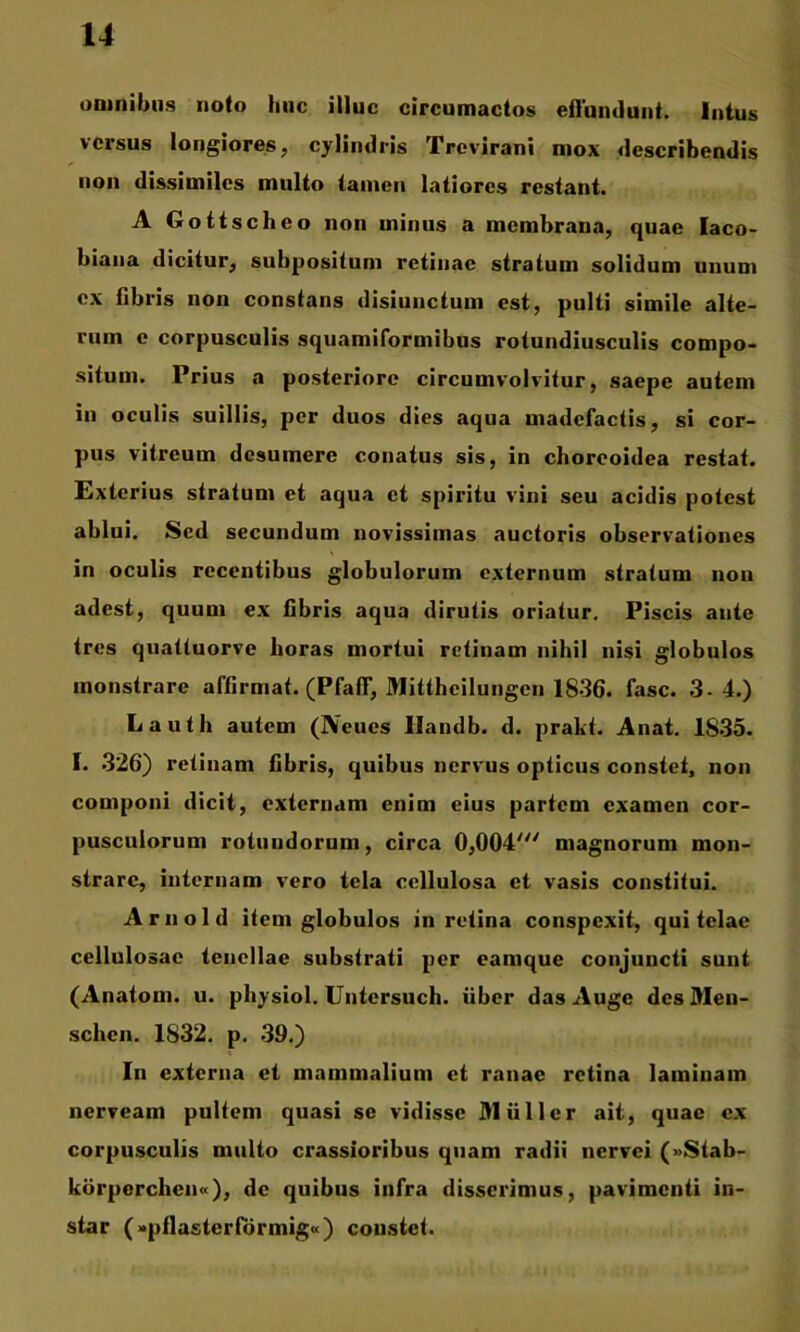 omnibus noto huc illuc circumactos efluiulunt. Intus versus longiores, cylindris Trevirani mox describendis non dissimiles multo tamen latiores restant. A Gottscheo non minus a membrana, quae laco- biana dicitur, subposituni retinae stratum solidum unum ex fibris non constans disiunctum est, pulti simile alte- rum e corpusculis squamiformibus rotundiusculis compo- situm. Prius a posteriore circumvolvitur, saepe autem in oculis suillis, per duos dies aqua madefactis, si cor- pus vitreum desumere conatus sis, in choreoidea restat. Exterius stratum et aqua et spiritu vini seu acidis potest ablui. Sed secundum novissimas auctoris observationes in oculis recentibus globulorum externum stratum non adest, quum ex fibris aqua dirutis oriatur. Piscis ante tres quattuorve horas mortui retinam nihil nisi globulos monstrare affirmat. (PfafT, Mittheilungcn 1836. fasc. 3-4.) Lauth autem (Neues Ilandb. d. prakt. Anat. 1835. I. .326) retinam fibris, quibus nervus opticus constet, non componi dicit, externam enim cius partem examen cor- pusculorum rotundorum, circa 0,004' magnorum mon- strare, internam vero tela cellulosa et vasis constitui. Ariiold item globulos in retina conspexit, qui telae cellulosae tenellae substrati per eamque conjuncti sunt (Anatoni, u. physiol. Untersuch. uber das Auge des Meu- schen. 1832. p. .39.) In externa et mammalium et ranae retina laminam nerveam pultem quasi se vidisse Mulier ait, quae ex corpusculis multo crassioribus quam radii nervei (»Stab- korporchen»), de quibus infra disserimus, pavimenti in- star («pflasterfbrmig») coustet.